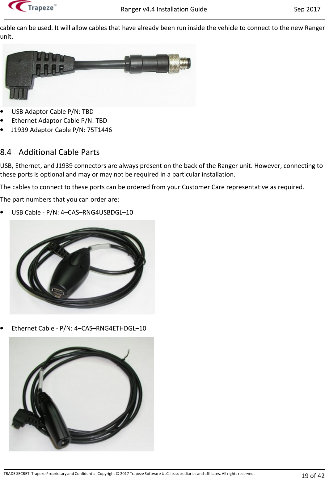 Ranger v4.4 Installation Guide Sep 2017 TRADE SECRET. Trapeze Proprietary and Confidential.Copyright © 2017 Trapeze Software ULC, its subsidiaries and affiliates. All rights reserved. 19 of 42   cable can be used. It will allow cables that have already been run inside the vehicle to connect to the new Ranger unit. • USB Adaptor Cable P/N: TBD • Ethernet Adaptor Cable P/N: TBD • J1939 Adaptor Cable P/N: 75T1446  8.4 Additional Cable Parts USB, Ethernet, and J1939 connectors are always present on the back of the Ranger unit. However, connecting to these ports is optional and may or may not be required in a particular installation. The cables to connect to these ports can be ordered from your Customer Care representative as required. The part numbers that you can order are: • USB Cable - P/N: 4–CAS–RNG4USBDGL–10  • Ethernet Cable - P/N: 4–CAS–RNG4ETHDGL–10  