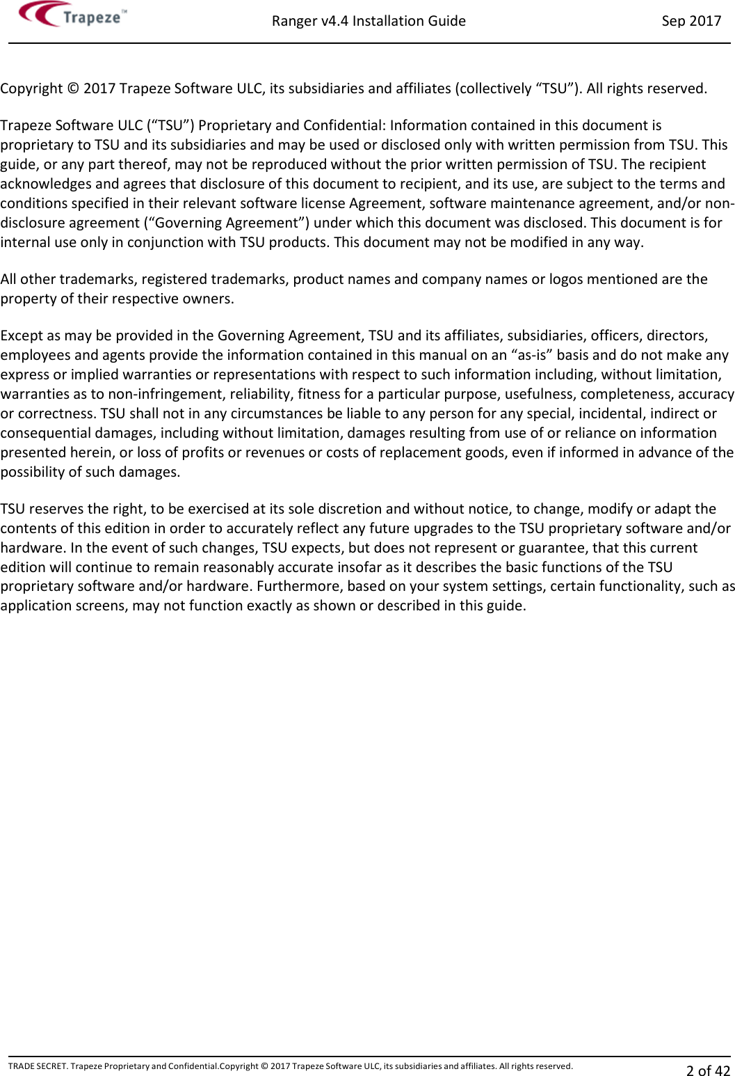 Ranger v4.4 Installation Guide Sep 2017 TRADE SECRET. Trapeze Proprietary and Confidential.Copyright © 2017 Trapeze Software ULC, its subsidiaries and affiliates. All rights reserved. 2 of 42    Copyright © 2017 Trapeze Software ULC, its subsidiaries and affiliates (collectively “TSU”). All rights reserved. Trapeze Software ULC (“TSU”) Proprietary and Confidential: Information contained in this document is proprietary to TSU and its subsidiaries and may be used or disclosed only with written permission from TSU. This guide, or any part thereof, may not be reproduced without the prior written permission of TSU. The recipient acknowledges and agrees that disclosure of this document to recipient, and its use, are subject to the terms and conditions specified in their relevant software license Agreement, software maintenance agreement, and/or non-disclosure agreement (“Governing Agreement”) under which this document was disclosed. This document is for internal use only in conjunction with TSU products. This document may not be modified in any way. All other trademarks, registered trademarks, product names and company names or logos mentioned are the property of their respective owners. Except as may be provided in the Governing Agreement, TSU and its affiliates, subsidiaries, officers, directors, employees and agents provide the information contained in this manual on an “as-is” basis and do not make any express or implied warranties or representations with respect to such information including, without limitation, warranties as to non-infringement, reliability, fitness for a particular purpose, usefulness, completeness, accuracy or correctness. TSU shall not in any circumstances be liable to any person for any special, incidental, indirect or consequential damages, including without limitation, damages resulting from use of or reliance on information presented herein, or loss of profits or revenues or costs of replacement goods, even if informed in advance of the possibility of such damages. TSU reserves the right, to be exercised at its sole discretion and without notice, to change, modify or adapt the contents of this edition in order to accurately reflect any future upgrades to the TSU proprietary software and/or hardware. In the event of such changes, TSU expects, but does not represent or guarantee, that this current edition will continue to remain reasonably accurate insofar as it describes the basic functions of the TSU proprietary software and/or hardware. Furthermore, based on your system settings, certain functionality, such as application screens, may not function exactly as shown or described in this guide. 