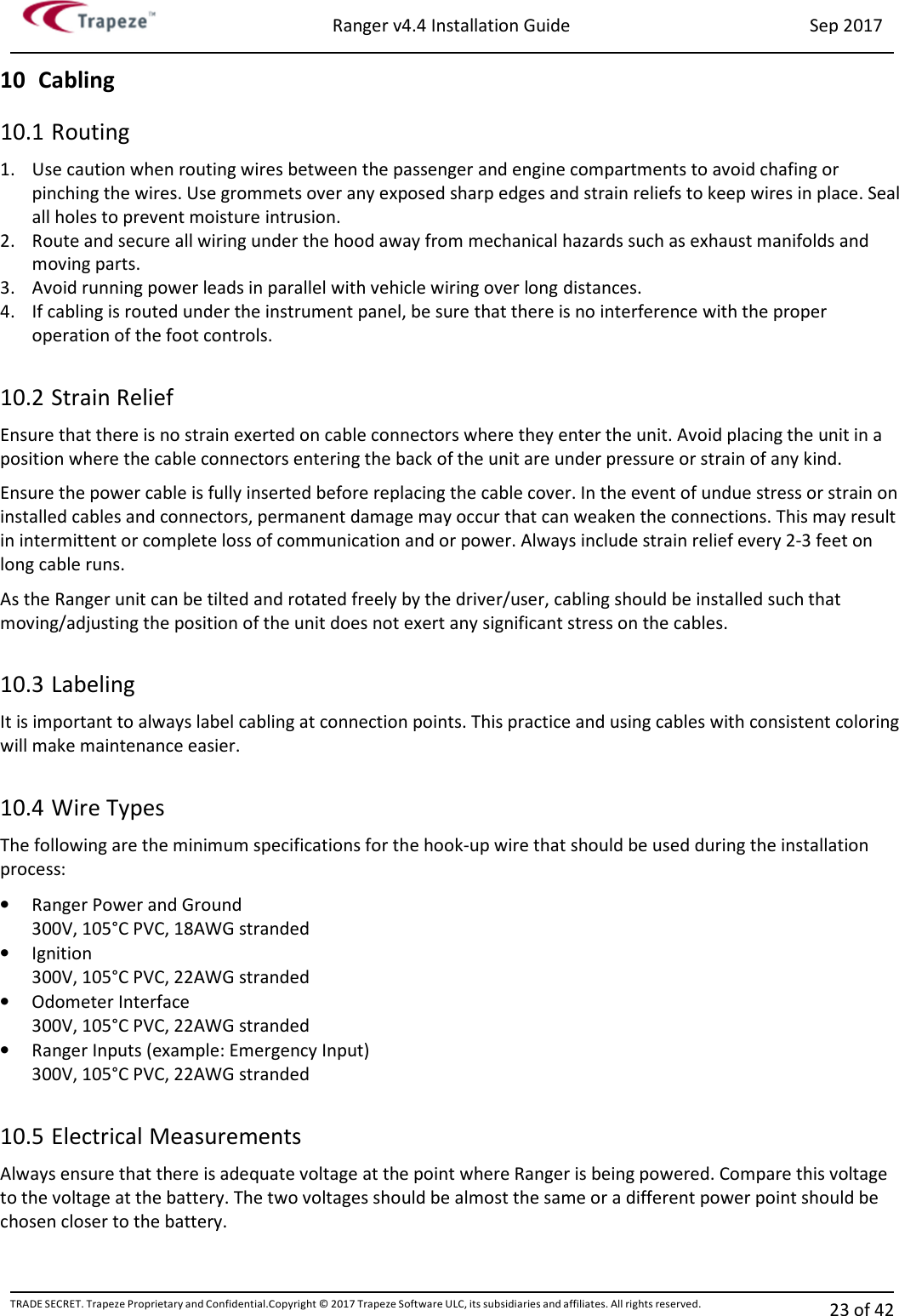 Ranger v4.4 Installation Guide Sep 2017 TRADE SECRET. Trapeze Proprietary and Confidential.Copyright © 2017 Trapeze Software ULC, its subsidiaries and affiliates. All rights reserved. 23 of 42   10 Cabling 10.1 Routing 1. Use caution when routing wires between the passenger and engine compartments to avoid chafing or pinching the wires. Use grommets over any exposed sharp edges and strain reliefs to keep wires in place. Seal all holes to prevent moisture intrusion. 2. Route and secure all wiring under the hood away from mechanical hazards such as exhaust manifolds and moving parts. 3. Avoid running power leads in parallel with vehicle wiring over long distances. 4. If cabling is routed under the instrument panel, be sure that there is no interference with the proper operation of the foot controls.  10.2 Strain Relief Ensure that there is no strain exerted on cable connectors where they enter the unit. Avoid placing the unit in a position where the cable connectors entering the back of the unit are under pressure or strain of any kind. Ensure the power cable is fully inserted before replacing the cable cover. In the event of undue stress or strain on installed cables and connectors, permanent damage may occur that can weaken the connections. This may result in intermittent or complete loss of communication and or power. Always include strain relief every 2-3 feet on long cable runs. As the Ranger unit can be tilted and rotated freely by the driver/user, cabling should be installed such that moving/adjusting the position of the unit does not exert any significant stress on the cables.  10.3 Labeling It is important to always label cabling at connection points. This practice and using cables with consistent coloring will make maintenance easier.  10.4 Wire Types The following are the minimum specifications for the hook-up wire that should be used during the installation process: • Ranger Power and Ground 300V, 105°C PVC, 18AWG stranded • Ignition 300V, 105°C PVC, 22AWG stranded • Odometer Interface 300V, 105°C PVC, 22AWG stranded • Ranger Inputs (example: Emergency Input) 300V, 105°C PVC, 22AWG stranded  10.5 Electrical Measurements Always ensure that there is adequate voltage at the point where Ranger is being powered. Compare this voltage to the voltage at the battery. The two voltages should be almost the same or a different power point should be chosen closer to the battery. 