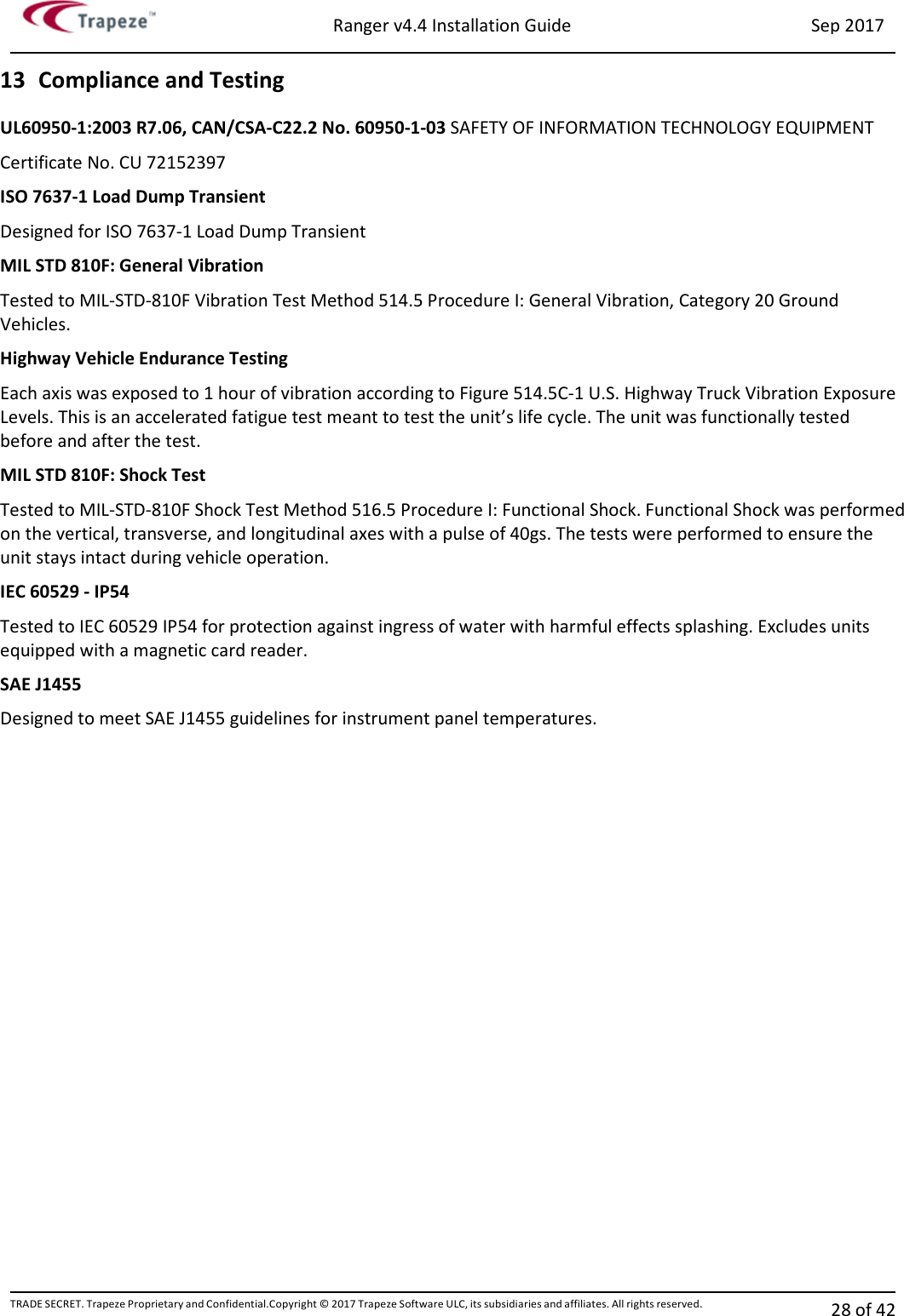 Ranger v4.4 Installation Guide Sep 2017 TRADE SECRET. Trapeze Proprietary and Confidential.Copyright © 2017 Trapeze Software ULC, its subsidiaries and affiliates. All rights reserved. 28 of 42   13 Compliance and Testing UL60950-1:2003 R7.06, CAN/CSA-C22.2 No. 60950-1-03 SAFETY OF INFORMATION TECHNOLOGY EQUIPMENT Certificate No. CU 72152397 ISO 7637-1 Load Dump Transient Designed for ISO 7637-1 Load Dump Transient MIL STD 810F: General Vibration Tested to MIL-STD-810F Vibration Test Method 514.5 Procedure I: General Vibration, Category 20 Ground Vehicles. Highway Vehicle Endurance Testing Each axis was exposed to 1 hour of vibration according to Figure 514.5C-1 U.S. Highway Truck Vibration Exposure Levels. This is an accelerated fatigue test meant to test the unit’s life cycle. The unit was functionally tested before and after the test. MIL STD 810F: Shock Test Tested to MIL-STD-810F Shock Test Method 516.5 Procedure I: Functional Shock. Functional Shock was performed on the vertical, transverse, and longitudinal axes with a pulse of 40gs. The tests were performed to ensure the unit stays intact during vehicle operation. IEC 60529 - IP54 Tested to IEC 60529 IP54 for protection against ingress of water with harmful effects splashing. Excludes units equipped with a magnetic card reader. SAE J1455 Designed to meet SAE J1455 guidelines for instrument panel temperatures. 