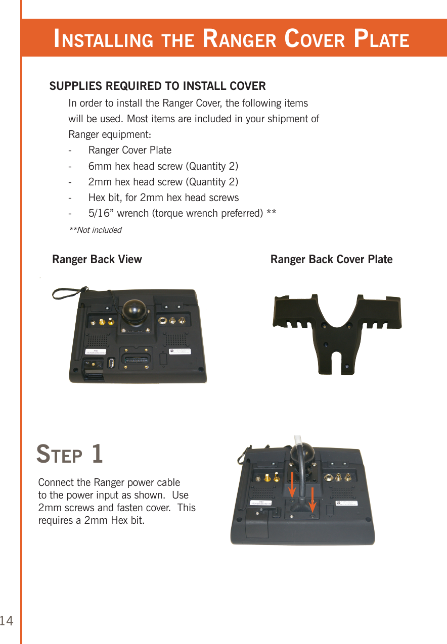 14insTalling The ranger Cover plaTeRanger Back ViewsTep 1Ranger Back Cover PlateConnect the Ranger power cable to the power input as shown.  Use 2mm screws and fasten cover.  This requires a 2mm Hex bit.SUPPLIES REQUIRED TO INSTALL COVERIn order to install the Ranger Cover, the following items will be used. Most items are included in your shipment of Ranger equipment:-  Ranger Cover Plate-  6mm hex head screw (Quantity 2)-  2mm hex head screw (Quantity 2)-  Hex bit, for 2mm hex head screws-  5/16” wrench (torque wrench preferred) ****Not included