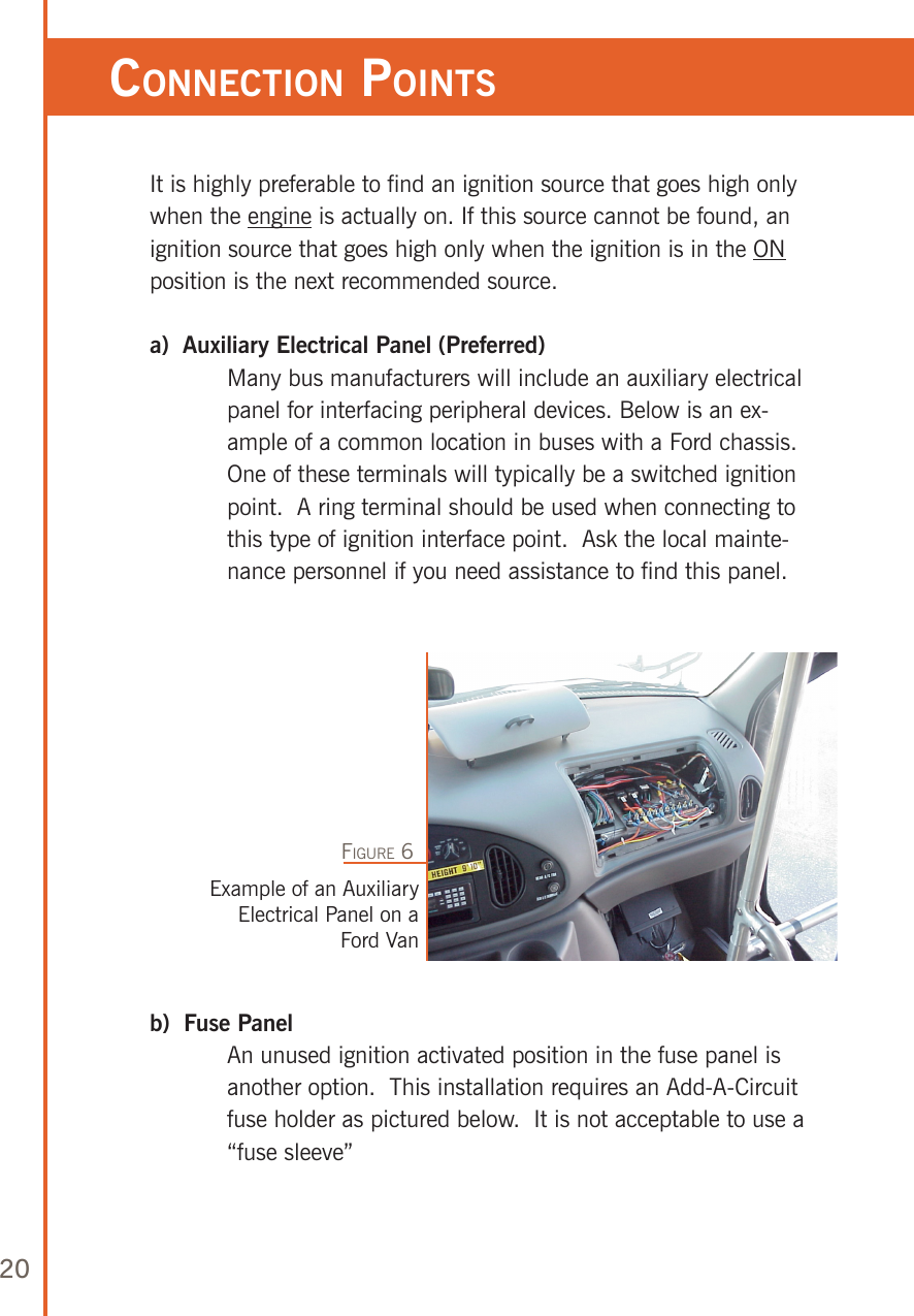 20It is highly preferable to find an ignition source that goes high only when the engine is actually on. If this source cannot be found, an ignition source that goes high only when the ignition is in the ON position is the next recommended source.a)  Auxiliary Electrical Panel (Preferred)   Many bus manufacturers will include an auxiliary electrical panel for interfacing peripheral devices. Below is an ex-ample of a common location in buses with a Ford chassis.  One of these terminals will typically be a switched ignition point.  A ring terminal should be used when connecting to this type of ignition interface point.  Ask the local mainte-nance personnel if you need assistance to find this panel.b)  Fuse Panel   An unused ignition activated position in the fuse panel is another option.  This installation requires an Add-A-Circuit fuse holder as pictured below.  It is not acceptable to use a “fuse sleeve” Example of an Auxiliary Electrical Panel on a Ford VanFigure 6ConneCTion poinTs