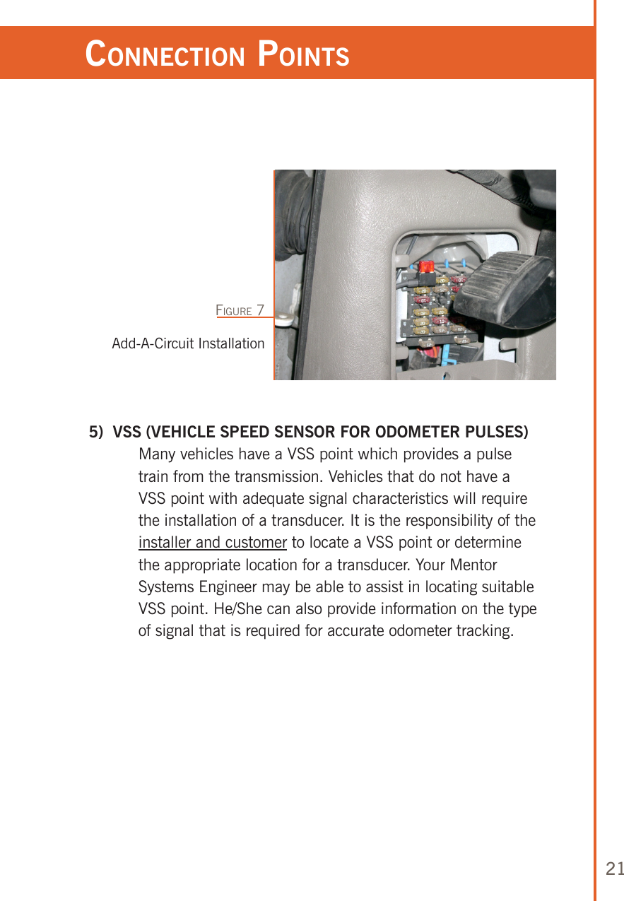 21 5)  VSS (VEHICLE SPEED SENSOR FOR ODOMETER PULSES)   Many vehicles have a VSS point which provides a pulse train from the transmission. Vehicles that do not have a VSS point with adequate signal characteristics will require the installation of a transducer. It is the responsibility of the installer and customer to locate a VSS point or determine the appropriate location for a transducer. Your Mentor Systems Engineer may be able to assist in locating suitable VSS point. He/She can also provide information on the type of signal that is required for accurate odometer tracking.ConneCTion poinTsAdd-A-Circuit InstallationFigure 7