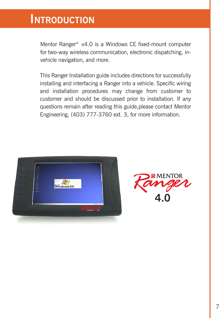 7Mentor Ranger®  v4.0 is a Windows CE fixed-mount computer for two-way wireless communication, electronic dispatching, in-vehicle navigation, and more. This Ranger Installation guide includes directions for successfully installing and interfacing a Ranger into a vehicle. Specific wiring and  installation  procedures  may  change  from  customer  to customer  and  should be discussed  prior to installation. If any questions remain after reading this guide,please contact Mentor Engineering, (403) 777-3760 ext. 3, for more information. inTroduCTion4.0