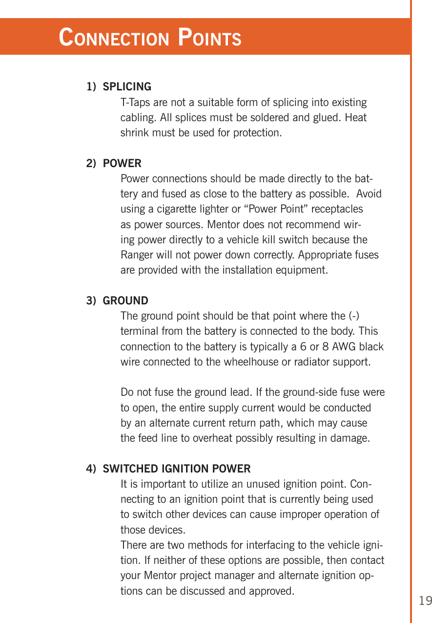 19ConneCTion poinTs 1)  SPLICING   T-Taps are not a suitable form of splicing into existing cabling. All splices must be soldered and glued. Heat shrink must be used for protection. 2)  POWER   Power connections should be made directly to the bat-tery and fused as close to the battery as possible.  Avoid using a cigarette lighter or “Power Point” receptacles as power sources. Mentor does not recommend wir-ing power directly to a vehicle kill switch because the Ranger will not power down correctly. Appropriate fuses are provided with the installation equipment. 3)  GROUND   The ground point should be that point where the (-) terminal from the battery is connected to the body. This connection to the battery is typically a 6 or 8 AWG black wire connected to the wheelhouse or radiator support.   Do not fuse the ground lead. If the ground-side fuse were to open, the entire supply current would be conducted by an alternate current return path, which may cause the feed line to overheat possibly resulting in damage.  4)  SWITCHED IGNITION POWER   It is important to utilize an unused ignition point. Con-necting to an ignition point that is currently being used to switch other devices can cause improper operation of those devices.   There are two methods for interfacing to the vehicle igni-tion. If neither of these options are possible, then contact your Mentor project manager and alternate ignition op-tions can be discussed and approved.