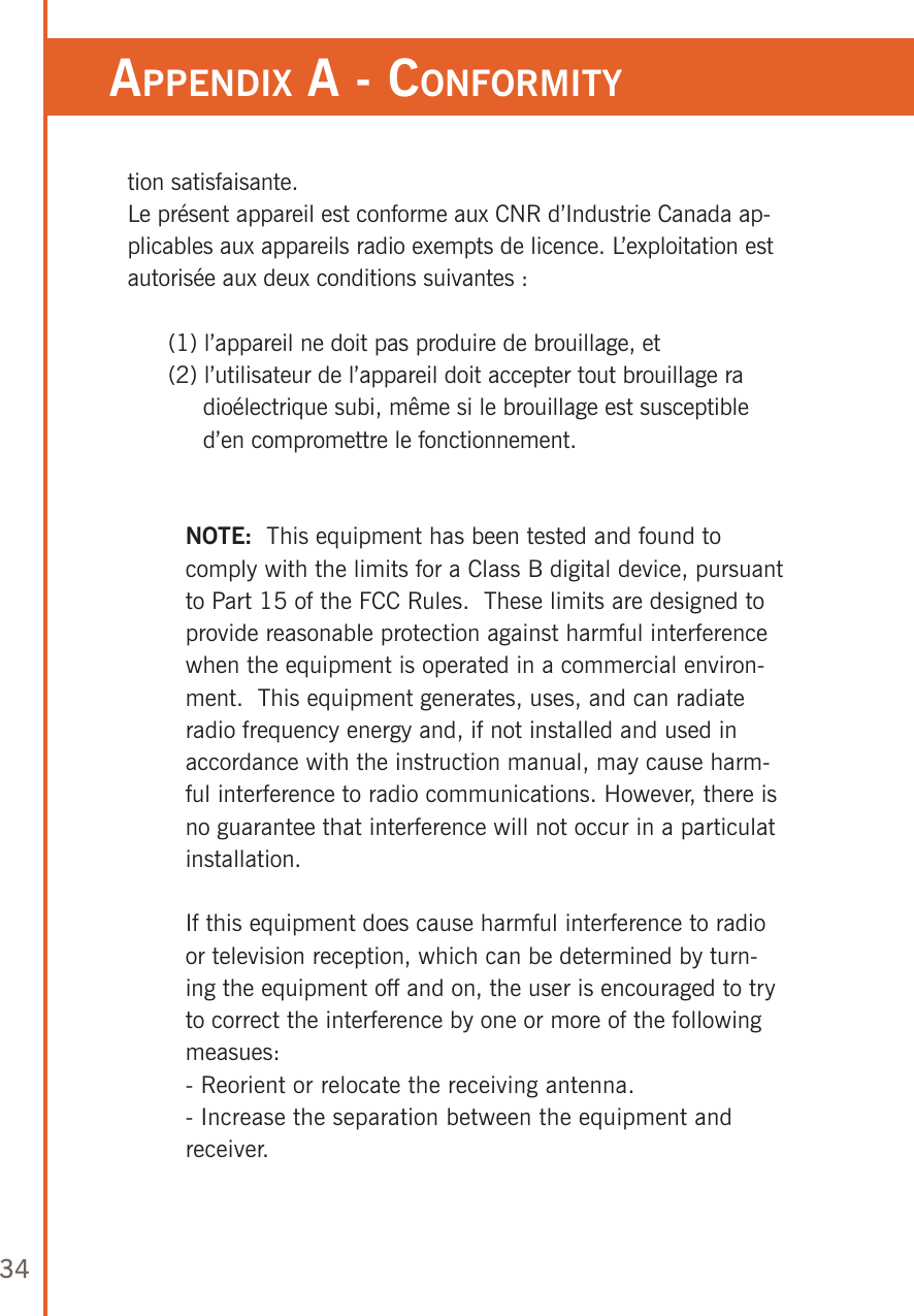 34appendix a - ConforMiTy tion satisfaisante.Le présent appareil est conforme aux CNR d’Industrie Canada ap-plicables aux appareils radio exempts de licence. L’exploitation est autorisée aux deux conditions suivantes :  (1) l’appareil ne doit pas produire de brouillage, et  (2) l’utilisateur de l’appareil doit accepter tout brouillage ra                   dioélectrique subi, même si le brouillage est susceptible            d’en compromettre le fonctionnement.NOTE:  This equipment has been tested and found to comply with the limits for a Class B digital device, pursuant to Part 15 of the FCC Rules.  These limits are designed to provide reasonable protection against harmful interference when the equipment is operated in a commercial environ-ment.  This equipment generates, uses, and can radiate radio frequency energy and, if not installed and used in accordance with the instruction manual, may cause harm-ful interference to radio communications. However, there is no guarantee that interference will not occur in a particulat installation.If this equipment does cause harmful interference to radio or television reception, which can be determined by turn-ing the equipment off and on, the user is encouraged to try to correct the interference by one or more of the following measues:- Reorient or relocate the receiving antenna.- Increase the separation between the equipment and receiver.