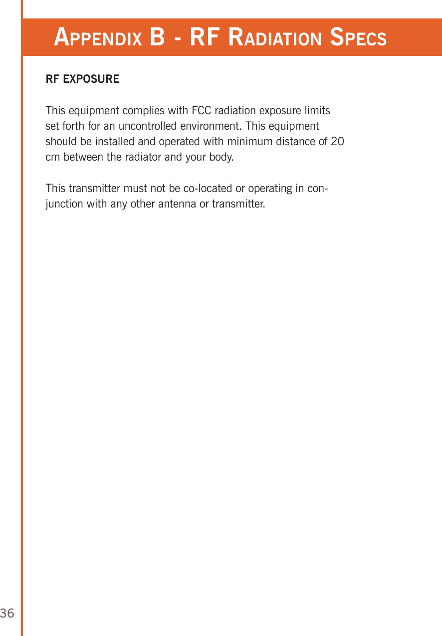 36appendix b - rf radiaTion speCsRF EXPOSUREThis equipment complies with FCC radiation exposure limits set forth for an uncontrolled environment. This equipment should be installed and operated with minimum distance of 20 cm between the radiator and your body.This transmitter must not be co-located or operating in con-junction with any other antenna or transmitter. 