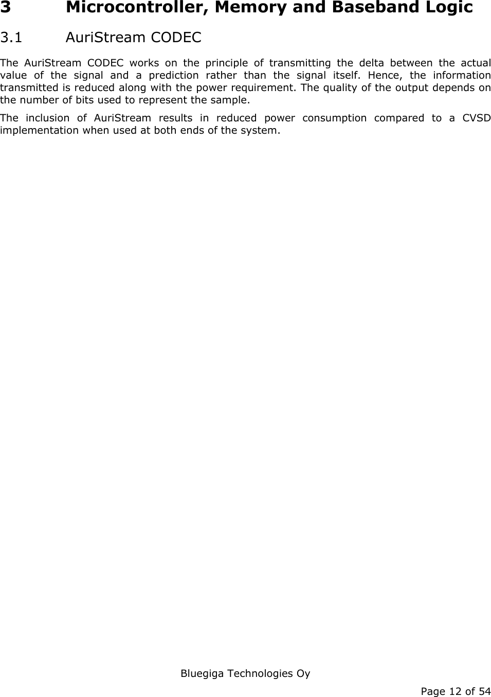   Bluegiga Technologies Oy Page 12 of 54 3 Microcontroller, Memory and Baseband Logic 3.1 AuriStream CODEC The AuriStream CODEC works on the principle of transmitting the delta between the actual value of the signal and a prediction rather than the signal itself. Hence, the information transmitted is reduced along with the power requirement. The quality of the output depends on the number of bits used to represent the sample. The inclusion of AuriStream results in reduced power consumption compared to a CVSD implementation when used at both ends of the system. 
