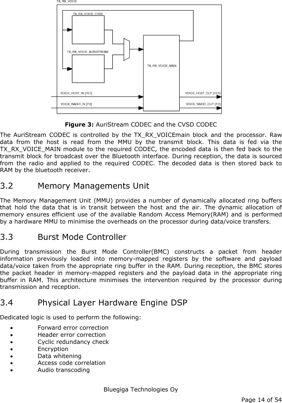   Bluegiga Technologies Oy Page 14 of 54  Figure 3: AuriStream CODEC and the CVSD CODEC The AuriStream CODEC is controlled by the TX_RX_VOICEmain block and the processor. Raw data from the host is read from the MMU by the transmit block. This data is fed via the TX_RX_VOICE_MAIN module to the required CODEC, the encoded data is then fed back to the transmit block for broadcast over the Bluetooth interface. During reception, the data is sourced from the radio and applied to the required CODEC. The decoded data is then stored back to RAM by the bluetooth receiver. 3.2 Memory Managements Unit The Memory Management Unit (MMU) provides a number of dynamically allocated ring buffers that hold the data that is in transit between the host and the air. The dynamic allocation of memory ensures efficient use of the available Random Access Memory(RAM) and is performed by a hardware MMU to minimise the overheads on the processor during data/voice transfers. 3.3 Burst Mode Controller During transmission the Burst Mode Controller(BMC) constructs a packet from header information previously loaded into memory-mapped registers by the software and payload data/voice taken from the appropriate ring buffer in the RAM. During reception, the BMC stores the packet header in memory-mapped registers and the payload data in the appropriate ring buffer in RAM. This architecture minimises the intervention required by the processor during transmission and reception. 3.4 Physical Layer Hardware Engine DSP Dedicated logic is used to perform the following: • Forward error correction • Header error correction • Cyclic redundancy check • Encryption • Data whitening • Access code correlation • Audio transcoding 