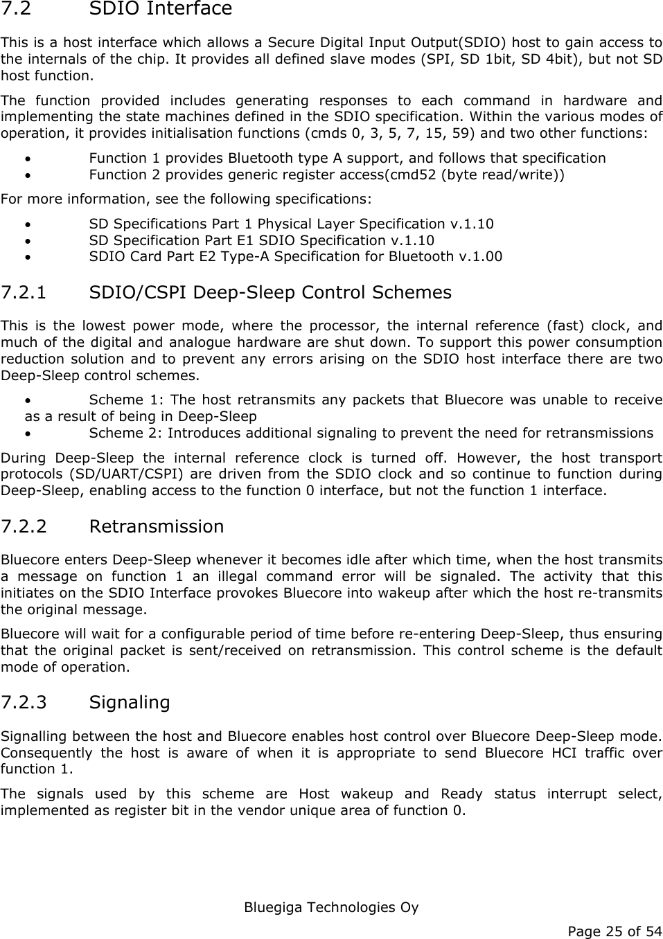   Bluegiga Technologies Oy Page 25 of 54 7.2 SDIO Interface This is a host interface which allows a Secure Digital Input Output(SDIO) host to gain access to the internals of the chip. It provides all defined slave modes (SPI, SD 1bit, SD 4bit), but not SD host function. The function provided includes generating responses to each command in hardware and implementing the state machines defined in the SDIO specification. Within the various modes of operation, it provides initialisation functions (cmds 0, 3, 5, 7, 15, 59) and two other functions: • Function 1 provides Bluetooth type A support, and follows that specification • Function 2 provides generic register access(cmd52 (byte read/write)) For more information, see the following specifications: • SD Specifications Part 1 Physical Layer Specification v.1.10 • SD Specification Part E1 SDIO Specification v.1.10 • SDIO Card Part E2 Type-A Specification for Bluetooth v.1.00 7.2.1 SDIO/CSPI Deep-Sleep Control Schemes This is the lowest power mode, where the processor, the internal reference (fast) clock, and much of the digital and analogue hardware are shut down. To support this power consumption reduction solution and to prevent any errors arising on the SDIO host interface there are two Deep-Sleep control schemes. • Scheme 1: The host retransmits any packets that Bluecore was unable to receive as a result of being in Deep-Sleep • Scheme 2: Introduces additional signaling to prevent the need for retransmissions During Deep-Sleep the internal reference clock is turned off. However, the host transport protocols (SD/UART/CSPI) are driven from the SDIO clock and so continue to function during Deep-Sleep, enabling access to the function 0 interface, but not the function 1 interface. 7.2.2 Retransmission Bluecore enters Deep-Sleep whenever it becomes idle after which time, when the host transmits a message on function 1 an illegal command error will be signaled. The activity that this initiates on the SDIO Interface provokes Bluecore into wakeup after which the host re-transmits the original message. Bluecore will wait for a configurable period of time before re-entering Deep-Sleep, thus ensuring that the original packet is sent/received on retransmission. This control scheme is the default mode of operation. 7.2.3 Signaling Signalling between the host and Bluecore enables host control over Bluecore Deep-Sleep mode. Consequently the host is aware of when it is appropriate to send Bluecore HCI traffic over function 1. The signals used by this scheme are Host wakeup and Ready status interrupt select, implemented as register bit in the vendor unique area of function 0. 