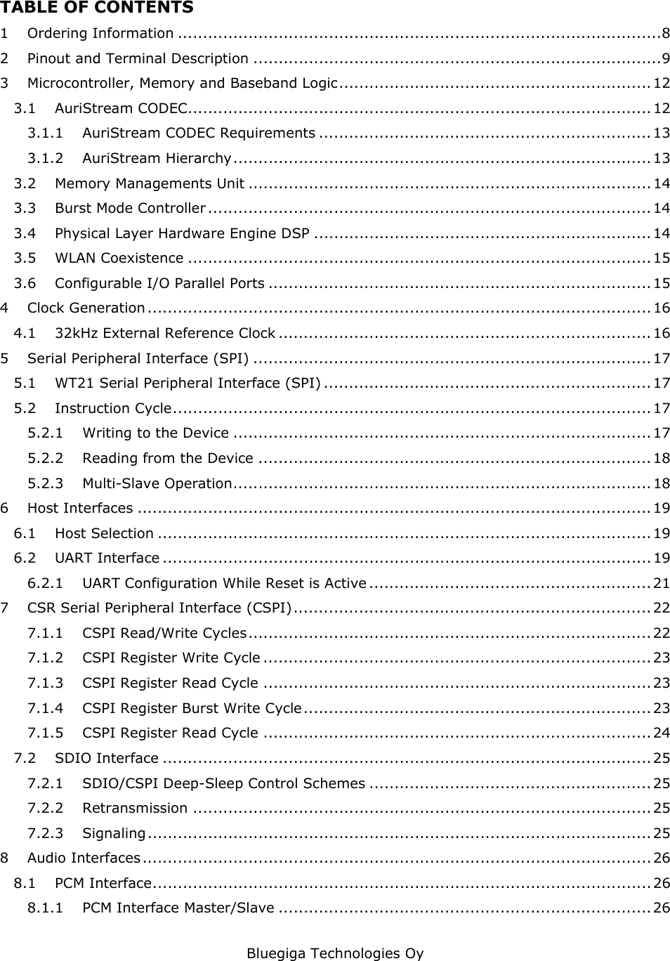   Bluegiga Technologies Oy TABLE OF CONTENTS 1 Ordering Information ................................................................................................8 2 Pinout and Terminal Description .................................................................................9 3 Microcontroller, Memory and Baseband Logic.............................................................. 12 3.1 AuriStream CODEC............................................................................................ 12 3.1.1 AuriStream CODEC Requirements .................................................................. 13 3.1.2 AuriStream Hierarchy................................................................................... 13 3.2 Memory Managements Unit ................................................................................ 14 3.3 Burst Mode Controller ........................................................................................ 14 3.4 Physical Layer Hardware Engine DSP ................................................................... 14 3.5 WLAN Coexistence ............................................................................................ 15 3.6 Configurable I/O Parallel Ports ............................................................................ 15 4 Clock Generation ....................................................................................................16 4.1 32kHz External Reference Clock .......................................................................... 16 5 Serial Peripheral Interface (SPI) ............................................................................... 17 5.1 WT21 Serial Peripheral Interface (SPI) .................................................................17 5.2 Instruction Cycle............................................................................................... 17 5.2.1 Writing to the Device ................................................................................... 17 5.2.2 Reading from the Device .............................................................................. 18 5.2.3 Multi-Slave Operation................................................................................... 18 6 Host Interfaces ...................................................................................................... 19 6.1 Host Selection .................................................................................................. 19 6.2 UART Interface ................................................................................................. 19 6.2.1 UART Configuration While Reset is Active ........................................................ 21 7 CSR Serial Peripheral Interface (CSPI)....................................................................... 22 7.1.1 CSPI Read/Write Cycles................................................................................ 22 7.1.2 CSPI Register Write Cycle ............................................................................. 23 7.1.3 CSPI Register Read Cycle ............................................................................. 23 7.1.4 CSPI Register Burst Write Cycle..................................................................... 23 7.1.5 CSPI Register Read Cycle ............................................................................. 24 7.2 SDIO Interface .................................................................................................25 7.2.1 SDIO/CSPI Deep-Sleep Control Schemes ........................................................ 25 7.2.2 Retransmission ...........................................................................................25 7.2.3 Signaling.................................................................................................... 25 8 Audio Interfaces..................................................................................................... 26 8.1 PCM Interface................................................................................................... 26 8.1.1 PCM Interface Master/Slave .......................................................................... 26 