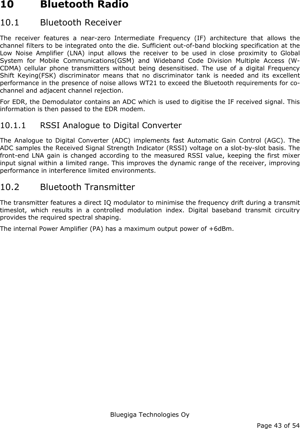   Bluegiga Technologies Oy Page 43 of 54 10 Bluetooth Radio 10.1 Bluetooth Receiver The receiver features a near-zero Intermediate Frequency (IF) architecture that allows the channel filters to be integrated onto the die. Sufficient out-of-band blocking specification at the Low Noise Amplifier (LNA) input allows the receiver to be used in close proximity to Global System for Mobile Communications(GSM) and Wideband Code Division Multiple Access (W-CDMA) cellular phone transmitters without being desensitised. The use of a digital Frequency Shift Keying(FSK) discriminator means that no discriminator tank is needed and its excellent performance in the presence of noise allows WT21 to exceed the Bluetooth requirements for co-channel and adjacent channel rejection. For EDR, the Demodulator contains an ADC which is used to digitise the IF received signal. This information is then passed to the EDR modem. 10.1.1 RSSI Analogue to Digital Converter The Analogue to Digital Converter (ADC) implements fast Automatic Gain Control (AGC). The ADC samples the Received Signal Strength Indicator (RSSI) voltage on a slot-by-slot basis. The front-end LNA gain is changed according to the measured RSSI value, keeping the first mixer input signal within a limited range. This improves the dynamic range of the receiver, improving performance in interference limited environments. 10.2 Bluetooth Transmitter The transmitter features a direct IQ modulator to minimise the frequency drift during a transmit timeslot, which results in a controlled modulation index. Digital baseband transmit circuitry provides the required spectral shaping. The internal Power Amplifier (PA) has a maximum output power of +6dBm.      