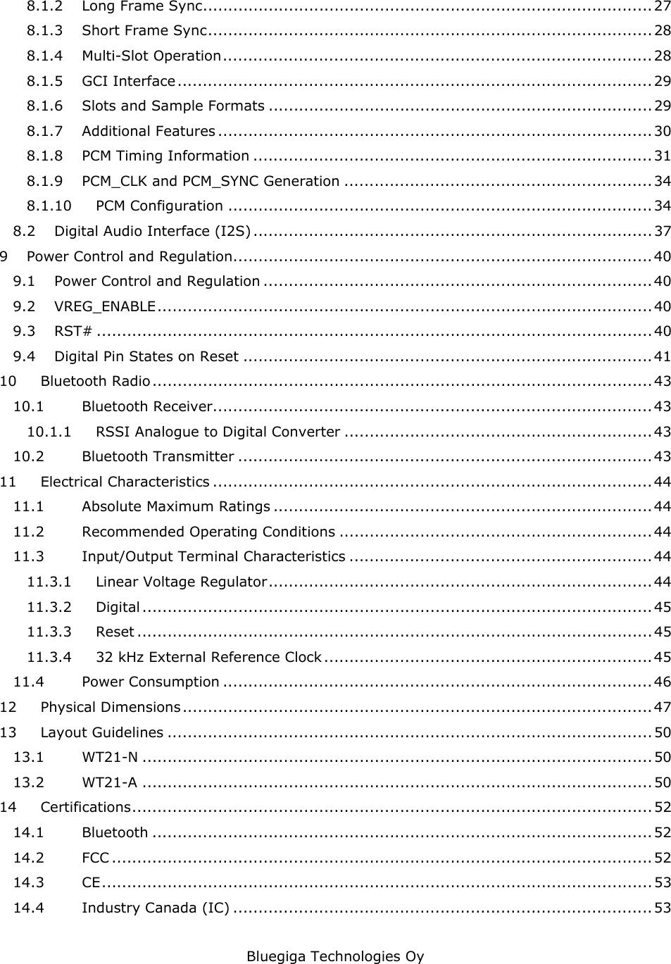   Bluegiga Technologies Oy 8.1.2 Long Frame Sync......................................................................................... 27 8.1.3 Short Frame Sync........................................................................................ 28 8.1.4 Multi-Slot Operation.....................................................................................28 8.1.5 GCI Interface.............................................................................................. 29 8.1.6 Slots and Sample Formats ............................................................................ 29 8.1.7 Additional Features ...................................................................................... 30 8.1.8 PCM Timing Information ............................................................................... 31 8.1.9 PCM_CLK and PCM_SYNC Generation ............................................................. 34 8.1.10 PCM Configuration .................................................................................... 34 8.2 Digital Audio Interface (I2S) ............................................................................... 37 9 Power Control and Regulation................................................................................... 40 9.1 Power Control and Regulation .............................................................................40 9.2 VREG_ENABLE..................................................................................................40 9.3 RST# .............................................................................................................. 40 9.4 Digital Pin States on Reset ................................................................................. 41 10 Bluetooth Radio...................................................................................................43 10.1 Bluetooth Receiver....................................................................................... 43 10.1.1 RSSI Analogue to Digital Converter ............................................................. 43 10.2 Bluetooth Transmitter .................................................................................. 43 11 Electrical Characteristics .......................................................................................44 11.1 Absolute Maximum Ratings ........................................................................... 44 11.2 Recommended Operating Conditions .............................................................. 44 11.3 Input/Output Terminal Characteristics ............................................................ 44 11.3.1 Linear Voltage Regulator............................................................................ 44 11.3.2 Digital ..................................................................................................... 45 11.3.3 Reset ...................................................................................................... 45 11.3.4 32 kHz External Reference Clock................................................................. 45 11.4 Power Consumption ..................................................................................... 46 12 Physical Dimensions............................................................................................. 47 13 Layout Guidelines ................................................................................................ 50 13.1 WT21-N .....................................................................................................50 13.2 WT21-A .....................................................................................................50 14 Certifications....................................................................................................... 52 14.1 Bluetooth ................................................................................................... 52 14.2 FCC ........................................................................................................... 52 14.3 CE............................................................................................................. 53 14.4 Industry Canada (IC) ................................................................................... 53 