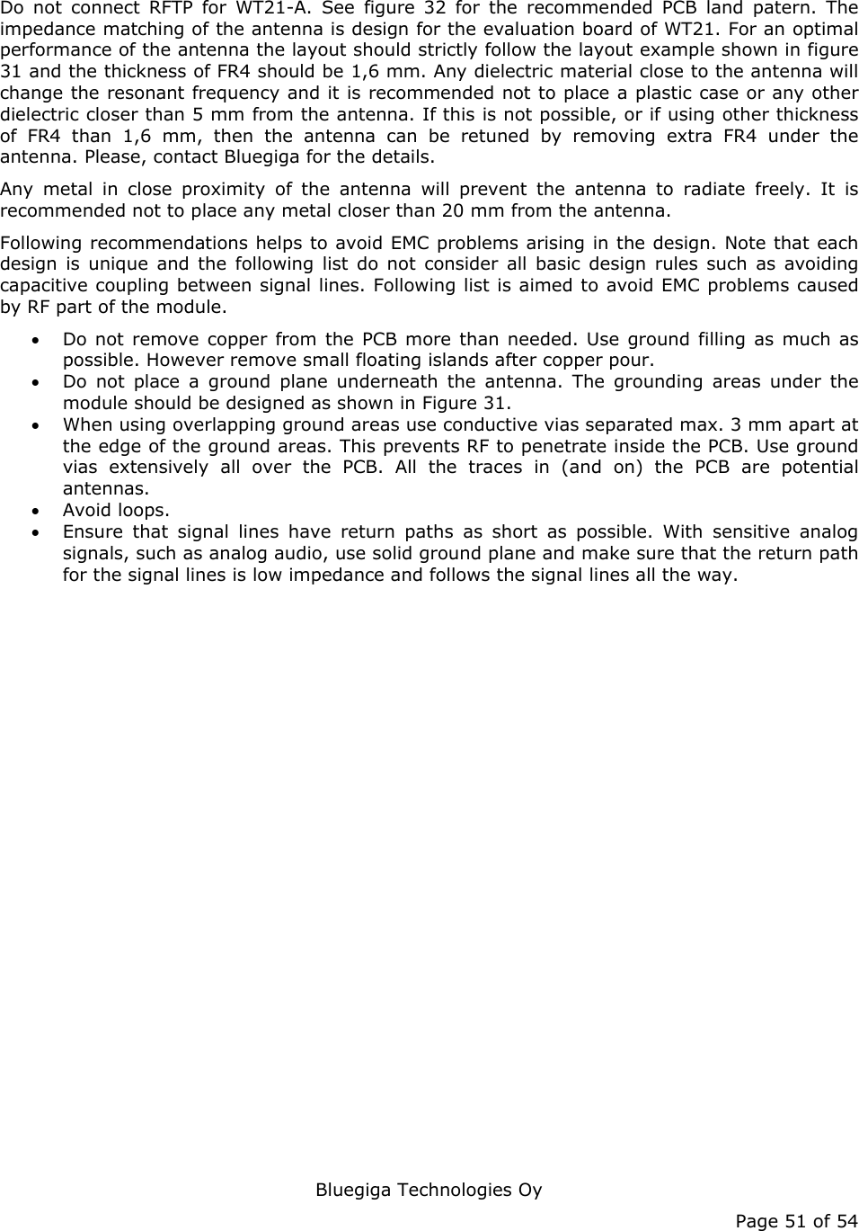   Bluegiga Technologies Oy Page 51 of 54 Do not connect RFTP for WT21-A. See figure 32 for the recommended PCB land patern. The impedance matching of the antenna is design for the evaluation board of WT21. For an optimal performance of the antenna the layout should strictly follow the layout example shown in figure 31 and the thickness of FR4 should be 1,6 mm. Any dielectric material close to the antenna will change the resonant frequency and it is recommended not to place a plastic case or any other dielectric closer than 5 mm from the antenna. If this is not possible, or if using other thickness of FR4 than 1,6 mm, then the antenna can be retuned by removing extra FR4 under the antenna. Please, contact Bluegiga for the details. Any metal in close proximity of the antenna will prevent the antenna to radiate freely. It is recommended not to place any metal closer than 20 mm from the antenna.  Following recommendations helps to avoid EMC problems arising in the design. Note that each design is unique and the following list do not consider all basic design rules such as avoiding capacitive coupling between signal lines. Following list is aimed to avoid EMC problems caused by RF part of the module.  • Do not remove copper from the PCB more than needed. Use ground filling as much as possible. However remove small floating islands after copper pour. • Do not place a ground plane underneath the antenna. The grounding areas under the module should be designed as shown in Figure 31. • When using overlapping ground areas use conductive vias separated max. 3 mm apart at the edge of the ground areas. This prevents RF to penetrate inside the PCB. Use ground vias extensively all over the PCB. All the traces in (and on) the PCB are potential antennas. • Avoid loops. • Ensure that signal lines have return paths as short as possible. With sensitive analog signals, such as analog audio, use solid ground plane and make sure that the return path for the signal lines is low impedance and follows the signal lines all the way.  