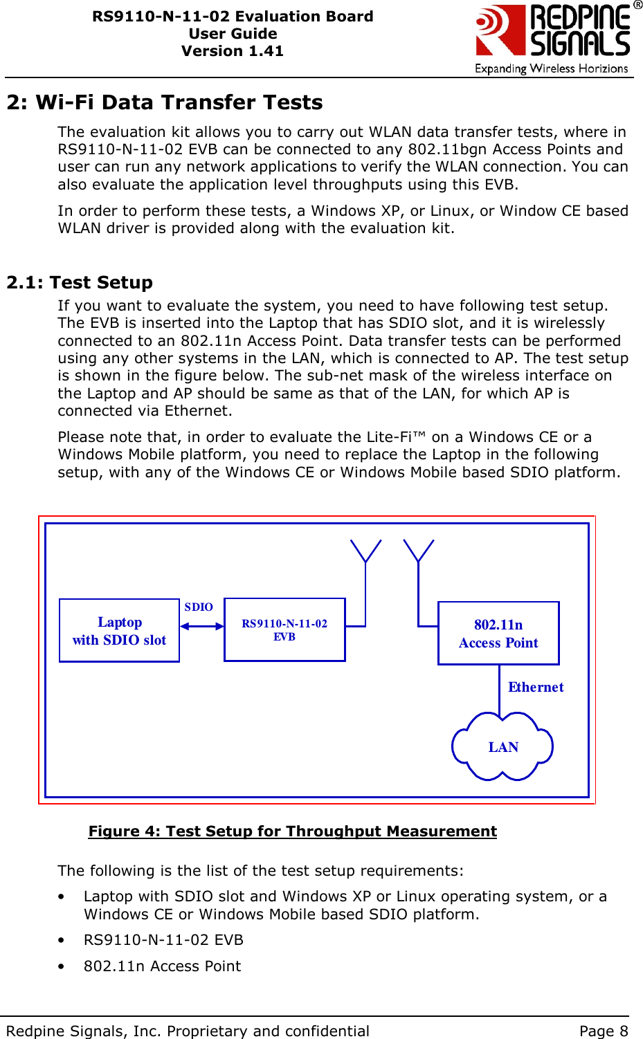        Redpine Signals, Inc. Proprietary and confidential    Page 8 RS9110-N-11-02 Evaluation Board User Guide Version 1.41  2: Wi-Fi Data Transfer Tests The evaluation kit allows you to carry out WLAN data transfer tests, where in RS9110-N-11-02 EVB can be connected to any 802.11bgn Access Points and user can run any network applications to verify the WLAN connection. You can also evaluate the application level throughputs using this EVB. In order to perform these tests, a Windows XP, or Linux, or Window CE based WLAN driver is provided along with the evaluation kit.  2.1: Test Setup If you want to evaluate the system, you need to have following test setup. The EVB is inserted into the Laptop that has SDIO slot, and it is wirelessly connected to an 802.11n Access Point. Data transfer tests can be performed using any other systems in the LAN, which is connected to AP. The test setup is shown in the figure below. The sub-net mask of the wireless interface on the Laptop and AP should be same as that of the LAN, for which AP is connected via Ethernet. Please note that, in order to evaluate the Lite-Fi™ on a Windows CE or a Windows Mobile platform, you need to replace the Laptop in the following setup, with any of the Windows CE or Windows Mobile based SDIO platform.  Laptopwith SDIO slot802.11nAccess PointRS9110-N-11-02EVBSDIOEthernetLAN                   Figure 4: Test Setup for Throughput Measurement  The following is the list of the test setup requirements: •  Laptop with SDIO slot and Windows XP or Linux operating system, or a Windows CE or Windows Mobile based SDIO platform. •  RS9110-N-11-02 EVB •  802.11n Access Point  