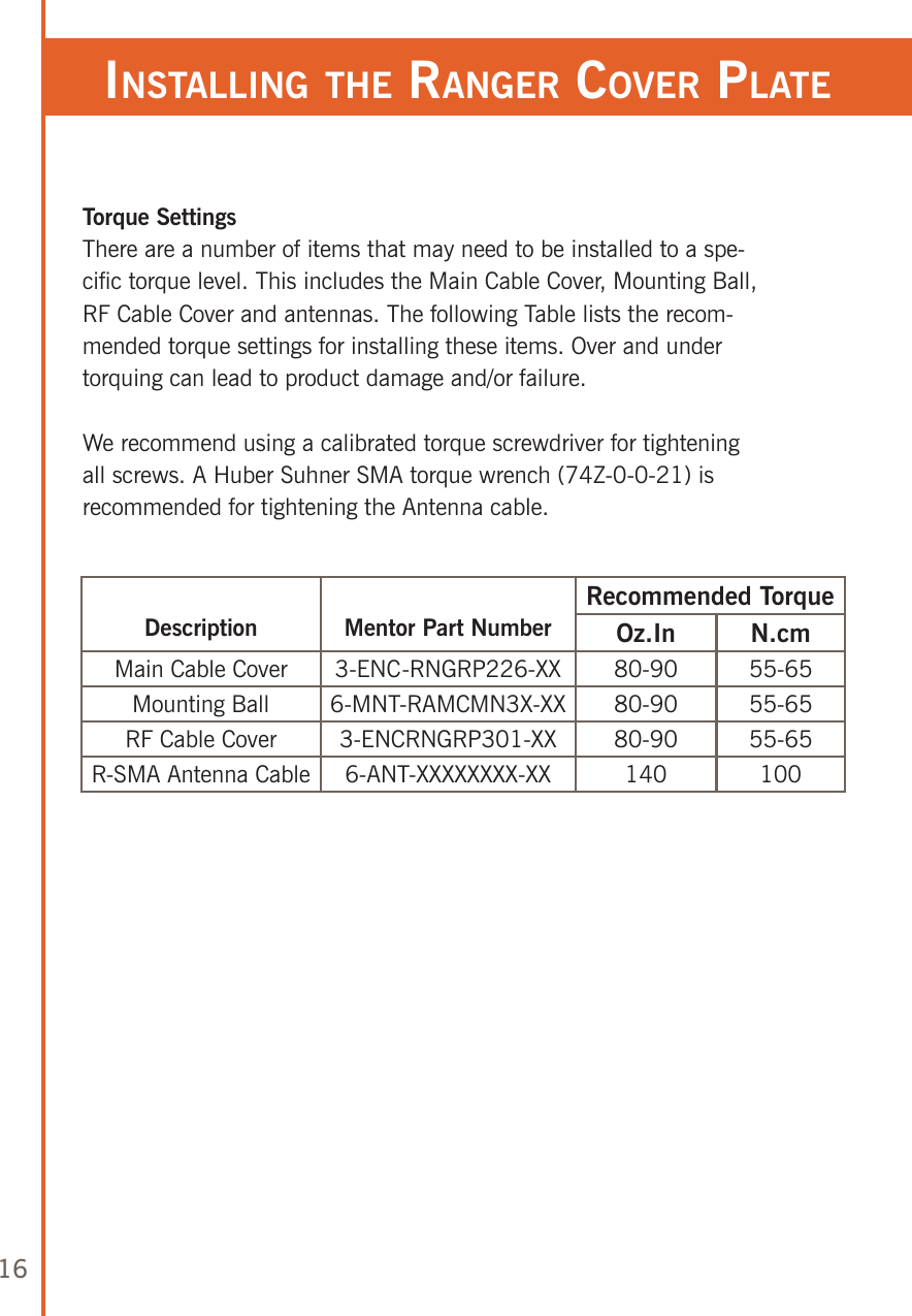 16Torque SettingsThere are a number of items that may need to be installed to a spe-cific torque level. This includes the Main Cable Cover, Mounting Ball, RF Cable Cover and antennas. The following Table lists the recom-mended torque settings for installing these items. Over and under torquing can lead to product damage and/or failure.We recommend using a calibrated torque screwdriver for tightening all screws. A Huber Suhner SMA torque wrench (74Z-0-0-21) is recommended for tightening the Antenna cable.Description Mentor Part NumberRecommended TorqueOz.In N.cmMain Cable Cover 3-ENC-RNGRP226-XX 80-90 55-65Mounting Ball 6-MNT-RAMCMN3X-XX 80-90 55-65RF Cable Cover 3-ENCRNGRP301-XX 80-90 55-65R-SMA Antenna Cable 6-ANT-XXXXXXXX-XX 140 100insTalling The ranger Cover plaTe