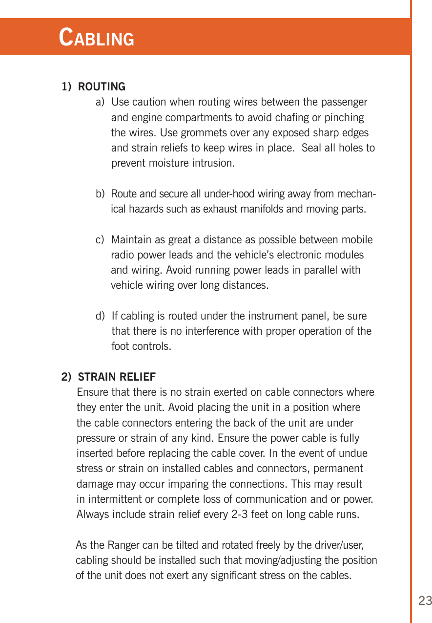 23Cabling 1)  ROUTING  a)   Use caution when routing wires between the passenger and engine compartments to avoid chafing or pinching the wires. Use grommets over any exposed sharp edges and strain reliefs to keep wires in place.  Seal all holes to prevent moisture intrusion.  b)   Route and secure all under-hood wiring away from mechan-ical hazards such as exhaust manifolds and moving parts.  c)   Maintain as great a distance as possible between mobile radio power leads and the vehicle’s electronic modules and wiring. Avoid running power leads in parallel with vehicle wiring over long distances.  d)   If cabling is routed under the instrument panel, be sure that there is no interference with proper operation of the foot controls. 2)  STRAIN RELIEF      Ensure that there is no strain exerted on cable connectors where they enter the unit. Avoid placing the unit in a position where the cable connectors entering the back of the unit are under pressure or strain of any kind. Ensure the power cable is fully inserted before replacing the cable cover. In the event of undue stress or strain on installed cables and connectors, permanent damage may occur imparing the connections. This may result in intermittent or complete loss of communication and or power. Always include strain relief every 2-3 feet on long cable runs.       As the Ranger can be tilted and rotated freely by the driver/user, cabling should be installed such that moving/adjusting the position of the unit does not exert any significant stress on the cables.