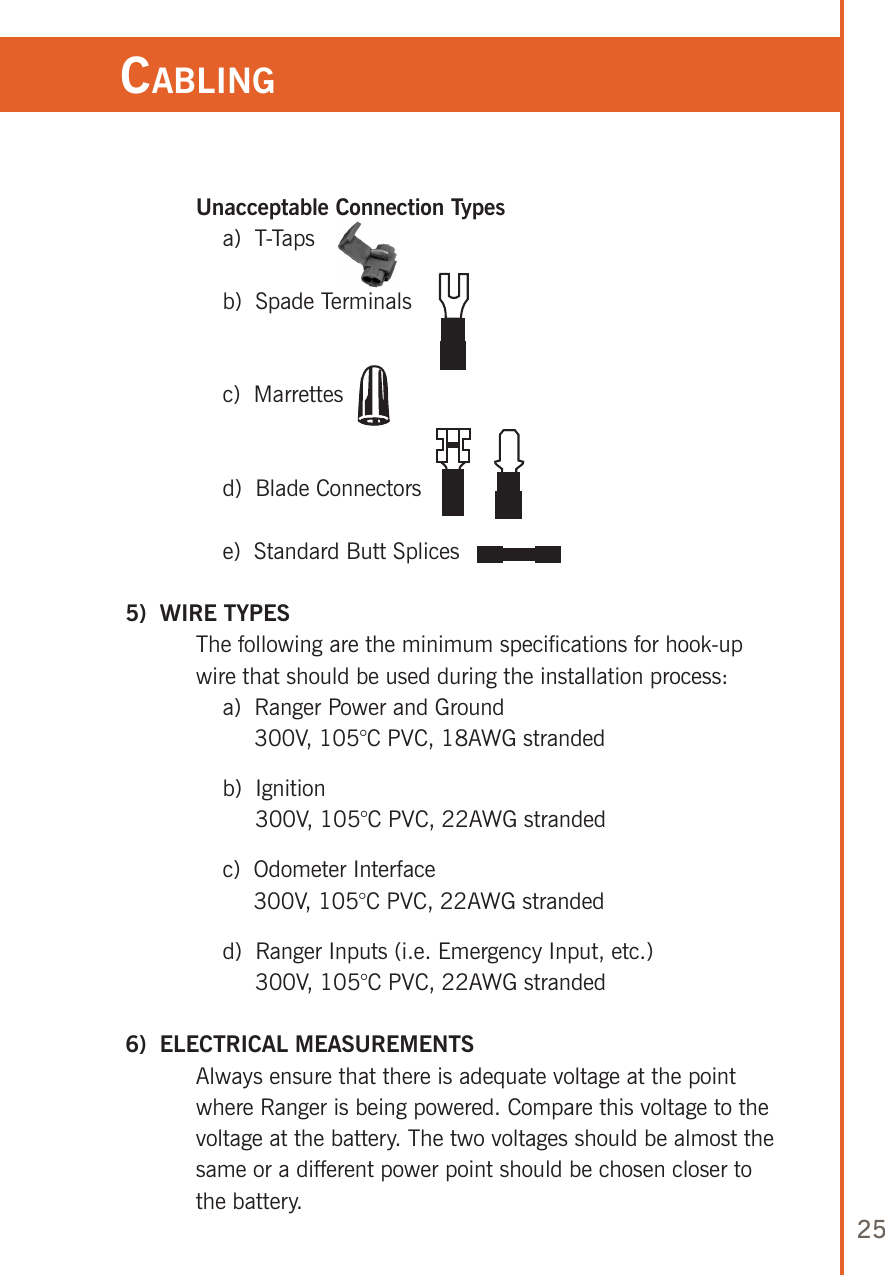 25   Unacceptable Connection Types      a)  T-Taps      b)  Spade Terminals      c)  Marrettes      d)  Blade Connectors      e)  Standard Butt Splices 5)  WIRE TYPES   The following are the minimum specifications for hook-up wire that should be used during the installation process:      a)   Ranger Power and Ground 300V, 105°C PVC, 18AWG stranded      b)   Ignition 300V, 105°C PVC, 22AWG stranded      c)   Odometer Interface 300V, 105°C PVC, 22AWG stranded      d)   Ranger Inputs (i.e. Emergency Input, etc.) 300V, 105°C PVC, 22AWG stranded 6)  ELECTRICAL MEASUREMENTS   Always ensure that there is adequate voltage at the point where Ranger is being powered. Compare this voltage to the voltage at the battery. The two voltages should be almost the same or a different power point should be chosen closer to the battery.Cabling