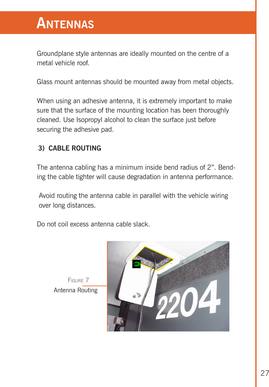 27Groundplane style antennas are ideally mounted on the centre of a metal vehicle roof.Glass mount antennas should be mounted away from metal objects.When using an adhesive antenna, it is extremely important to make sure that the surface of the mounting location has been thoroughly cleaned. Use Isopropyl alcohol to clean the surface just before securing the adhesive pad. 3)  CABLE ROUTING The antenna cabling has a minimum inside bend radius of 2”. Bend-ing the cable tighter will cause degradation in antenna performance.  Avoid routing the antenna cable in parallel with the vehicle wiring over long distances.Do not coil excess antenna cable slack.anTennasAntenna RoutingFigure 7