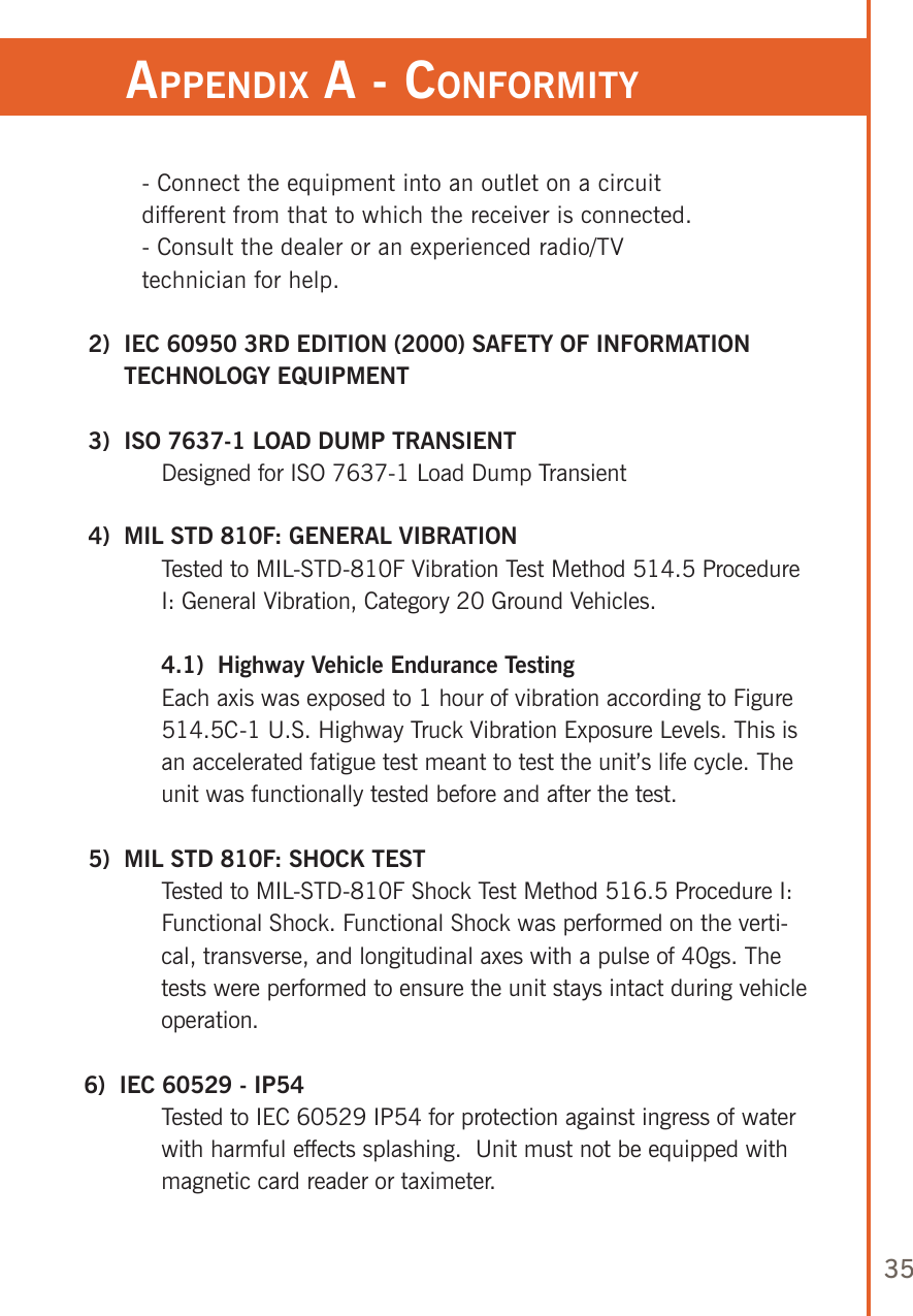 35- Connect the equipment into an outlet on a circuit different from that to which the receiver is connected.- Consult the dealer or an experienced radio/TV technician for help. 2)   IEC 60950 3RD EDITION (2000) SAFETY OF INFORMATION TECHNOLOGY EQUIPMENT 3)  ISO 7637-1 LOAD DUMP TRANSIENT   Designed for ISO 7637-1 Load Dump Transient   4)  MIL STD 810F: GENERAL VIBRATION   Tested to MIL-STD-810F Vibration Test Method 514.5 Procedure I: General Vibration, Category 20 Ground Vehicles. 4.1)  Highway Vehicle Endurance Testing   Each axis was exposed to 1 hour of vibration according to Figure 514.5C-1 U.S. Highway Truck Vibration Exposure Levels. This is an accelerated fatigue test meant to test the unit’s life cycle. The unit was functionally tested before and after the test. 5)  MIL STD 810F: SHOCK TEST  Tested to MIL-STD-810F Shock Test Method 516.5 Procedure I: Functional Shock. Functional Shock was performed on the verti-cal, transverse, and longitudinal axes with a pulse of 40gs. The tests were performed to ensure the unit stays intact during vehicle operation.6)  IEC 60529 - IP54   Tested to IEC 60529 IP54 for protection against ingress of water with harmful effects splashing.  Unit must not be equipped with magnetic card reader or taximeter.appendix a - ConforMiTy 