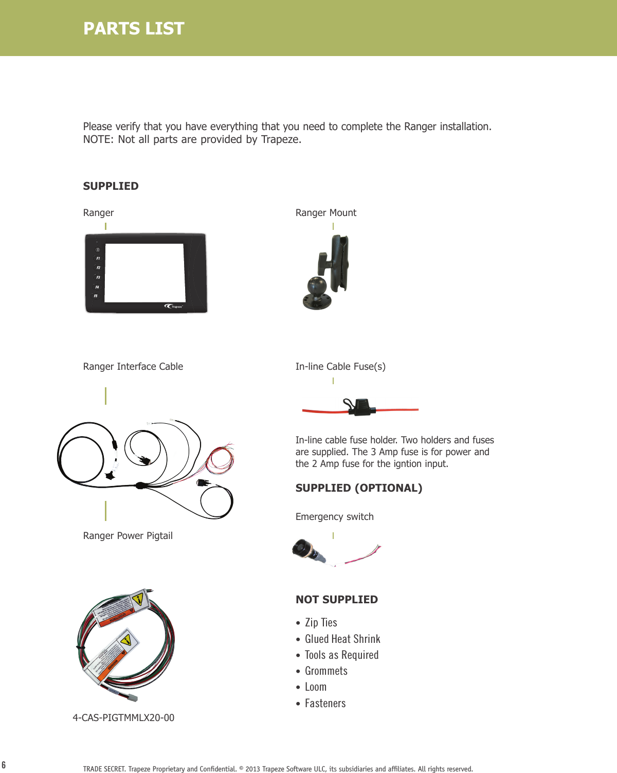 6TRADE SECRET. Trapeze Proprietary and Conﬁdential. © 2013 Trapeze Software ULC, its subsidiaries and afﬁliates. All rights reserved. RangerRanger Interface Cable  Ranger Power PigtailRanger MountIn-line Cable Fuse(s)    In-line cable fuse holder. Two holders and fuses are supplied. The 3 Amp fuse is for power and the 2 Amp fuse for the igntion input.  SUPPLIED (OPTIONAL)Emergency switch  NOT SUPPLIED•  Zip Ties•  Glued Heat Shrink •  Tools as Required•  Grommets  •  Loom•  FastenersPlease verify that you have everything that you need to complete the Ranger installation.  NOTE: Not all parts are provided by Trapeze.SUPPLIEDPARTS LISTF1F2F3F4F54-CAS-PIGTMMLX20-00