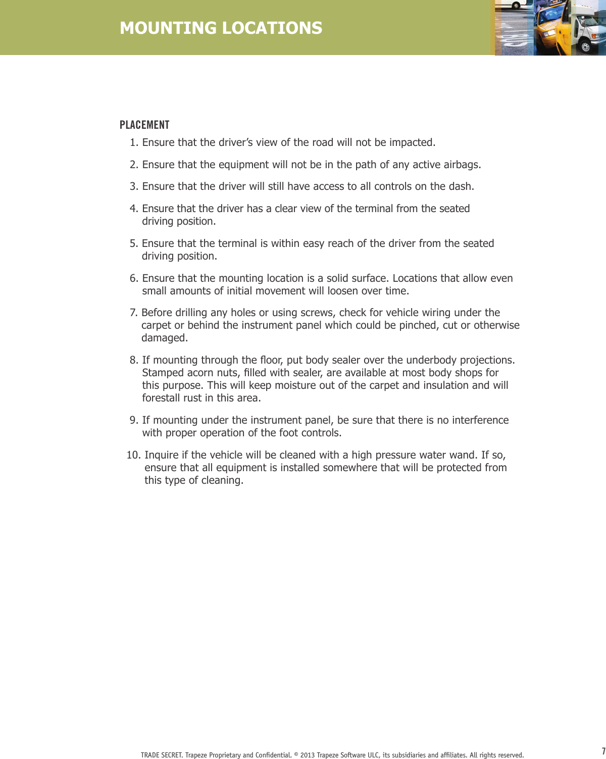 7TRADE SECRET. Trapeze Proprietary and Conﬁdential. © 2013 Trapeze Software ULC, its subsidiaries and afﬁliates. All rights reserved. MOUNTING LOCATIONSPlacement   1.  Ensure that the driver’s view of the road will not be impacted.   2.  Ensure that the equipment will not be in the path of any active airbags.   3.  Ensure that the driver will still have access to all controls on the dash.   4.  Ensure that the driver has a clear view of the terminal from the seated  driving position.   5.  Ensure that the terminal is within easy reach of the driver from the seated driving position.   6.  Ensure that the mounting location is a solid surface. Locations that allow even small amounts of initial movement will loosen over time.   7.  Before drilling any holes or using screws, check for vehicle wiring under the carpet or behind the instrument panel which could be pinched, cut or otherwise damaged.8.Ifmountingthroughtheoor,putbodysealerovertheunderbodyprojections.Stampedacornnuts,lledwithsealer,areavailableatmostbodyshopsforthis purpose. This will keep moisture out of the carpet and insulation and will forestall rust in this area.   9.  If mounting under the instrument panel, be sure that there is no interference with proper operation of the foot controls.  10.  Inquire if the vehicle will be cleaned with a high pressure water wand. If so, ensure that all equipment is installed somewhere that will be protected from this type of cleaning.