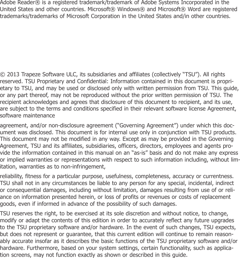 Adobe Reader® is a registered trademark/trademark of Adobe Systems Incorporated in the United States and other countries. Microsoft® Windows® and Microsoft® Word are registered trademarks/trademarks of Microsoft Corporation in the United States and/in other countries.© 2013 Trapeze Software ULC, its subsidiaries and affiliates (collectively “TSU”). All rights reserved. TSU Proprietary and Confidential: Information contained in this document is propri-etary to TSU, and may be used or disclosed only with written permission from TSU. This guide, or any part thereof, may not be reproduced without the prior written permission of TSU. The recipient acknowledges and agrees that disclosure of this document to recipient, and its use, are subject to the terms and conditions specified in their relevant software license Agreement, software maintenanceagreement, and/or non-disclosure agreement (“Governing Agreement”) under which this doc-ument was disclosed. This document is for internal use only in conjunction with TSU products. This document may not be modified in any way. Except as may be provided in the Governing Agreement, TSU and its affiliates, subsidiaries, officers, directors, employees and agents pro-vide the information contained in this manual on an “as-is” basis and do not make any express or implied warranties or representations with respect to such information including, without lim-itation, warranties as to non-infringement,reliability, fitness for a particular purpose, usefulness, completeness, accuracy or currentness. TSU shall not in any circumstances be liable to any person for any special, incidental, indirect or consequential damages, including without limitation, damages resulting from use of or reli-ance on information presented herein, or loss of profits or revenues or costs of replacement goods, even if informed in advance of the possibility of such damages.TSU reserves the right, to be exercised at its sole discretion and without notice, to change, modify or adapt the contents of this edition in order to accurately reflect any future upgrades to the TSU proprietary software and/or hardware. In the event of such changes, TSU expects, but does not represent or guarantee, that this current edition will continue to remain reason-ably accurate insofar as it describes the basic functions of the TSU proprietary software and/or hardware. Furthermore, based on your system settings, certain functionality, such as applica-tion screens, may not function exactly as shown or described in this guide.