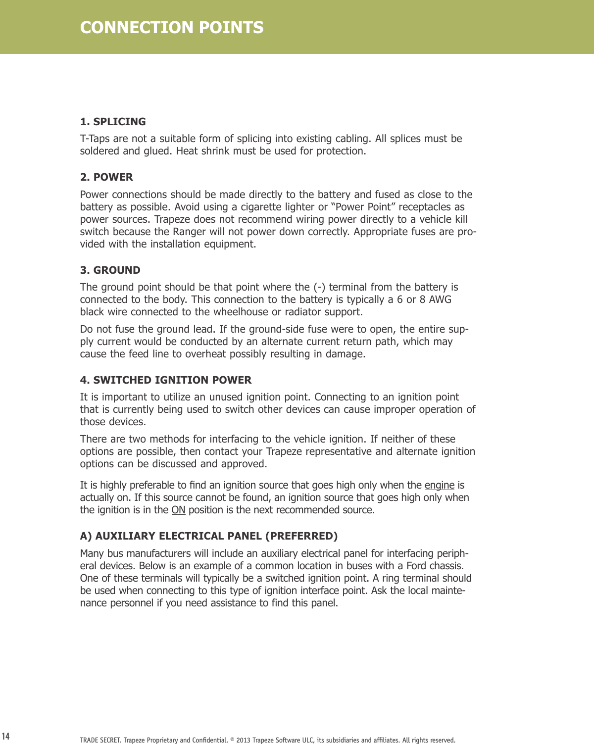 14 TRADE SECRET. Trapeze Proprietary and Conﬁdential. © 2013 Trapeze Software ULC, its subsidiaries and afﬁliates. All rights reserved. 1. SPLICINGT-Taps are not a suitable form of splicing into existing cabling. All splices must be soldered and glued. Heat shrink must be used for protection.2. POWERPower connections should be made directly to the battery and fused as close to the battery as possible. Avoid using a cigarette lighter or “Power Point” receptacles as power sources. Trapeze does not recommend wiring power directly to a vehicle kill switch because the Ranger will not power down correctly. Appropriate fuses are pro-vided with the installation equipment.3. GROUNDThe ground point should be that point where the (-) terminal from the battery is connected to the body. This connection to the battery is typically a 6 or 8 AWG black wire connected to the wheelhouse or radiator support. Do not fuse the ground lead. If the ground-side fuse were to open, the entire sup-ply current would be conducted by an alternate current return path, which may cause the feed line to overheat possibly resulting in damage. 4. SWITCHED IGNITION POWERIt is important to utilize an unused ignition point. Connecting to an ignition point that is currently being used to switch other devices can cause improper operation of those devices.There are two methods for interfacing to the vehicle ignition. If neither of these options are possible, then contact your Trapeze representative and alternate ignition options can be discussed and approved.Itishighlypreferabletondanignitionsourcethatgoeshighonlywhentheengine is actually on. If this source cannot be found, an ignition source that goes high only when the ignition is in the ON position is the next recommended source.A) AUXILIARY ELECTRICAL PANEL (PREFERRED) Many bus manufacturers will include an auxiliary electrical panel for interfacing periph-eral devices. Below is an example of a common location in buses with a Ford chassis. One of these terminals will typically be a switched ignition point. A ring terminal should be used when connecting to this type of ignition interface point. Ask the local mainte-nance personnel if you need assistance to find this panel.CONNECTION POINTS
