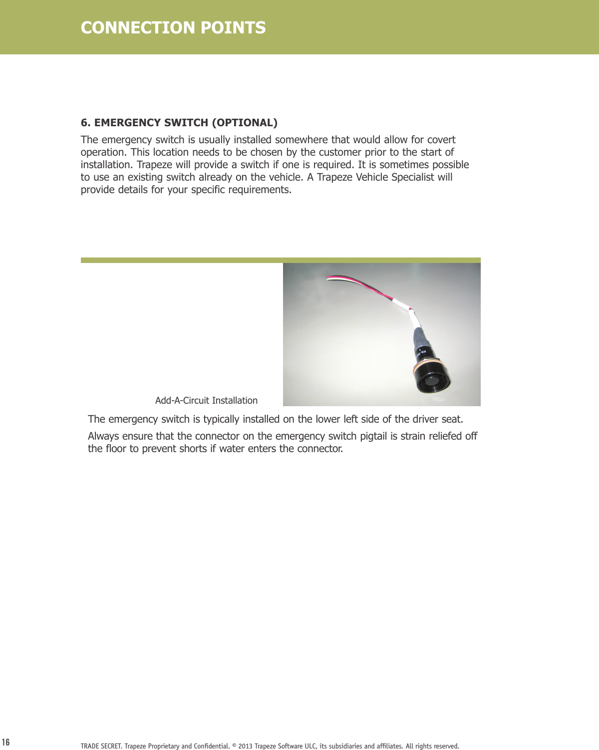 16 TRADE SECRET. Trapeze Proprietary and Conﬁdential. © 2013 Trapeze Software ULC, its subsidiaries and afﬁliates. All rights reserved. 6. EMERGENCY SWITCH (OPTIONAL) The emergency switch is usually installed somewhere that would allow for covert operation. This location needs to be chosen by the customer prior to the start of installation. Trapeze will provide a switch if one is required. It is sometimes possible to use an existing switch already on the vehicle. A Trapeze Vehicle Specialist will provide details for your specific requirements.   The emergency switch is typically installed on the lower left side of the driver seat.    Always ensure that the connector on the emergency switch pigtail is strain reliefed off the floor to prevent shorts if water enters the connector.Add-A-Circuit InstallationCONNECTION POINTS