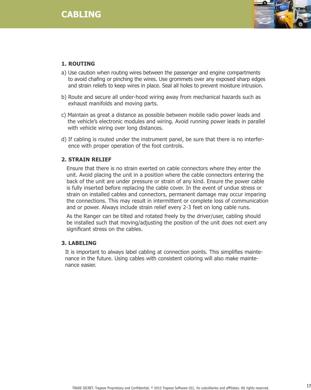 17TRADE SECRET. Trapeze Proprietary and Conﬁdential. © 2013 Trapeze Software ULC, its subsidiaries and afﬁliates. All rights reserved. CABLING1. ROUTINGa)  Use caution when routing wires between the passenger and engine compartments toavoidchangorpinchingthewires.Usegrommetsoveranyexposedsharpedgesand strain reliefs to keep wires in place. Seal all holes to prevent moisture intrusion.b)  Route and secure all under-hood wiring away from mechanical hazards such as exhaust manifolds and moving parts.c)  Maintain as great a distance as possible between mobile radio power leads and the vehicle’s electronic modules and wiring. Avoid running power leads in parallel with vehicle wiring over long distances.d)  If cabling is routed under the instrument panel, be sure that there is no interfer-ence with proper operation of the foot controls.2. STRAIN RELIEF    Ensure that there is no strain exerted on cable connectors where they enter the unit. Avoid placing the unit in a position where the cable connectors entering the back of the unit are under pressure or strain of any kind. Ensure the power cable is fully inserted before replacing the cable cover. In the event of undue stress or strain on installed cables and connectors, permanent damage may occur imparing the connections. This may result in intermittent or complete loss of communication and or power. Always include strain relief every 2-3 feet on long cable runs.     As the Ranger can be tilted and rotated freely by the driver/user, cabling should be installed such that moving/adjusting the position of the unit does not exert any signicantstressonthecables.3. LABELING   It is important to always label cabling at connection points. This simplifies mainte-nance in the future. Using cables with consistent coloring will also make mainte-nance easier. 