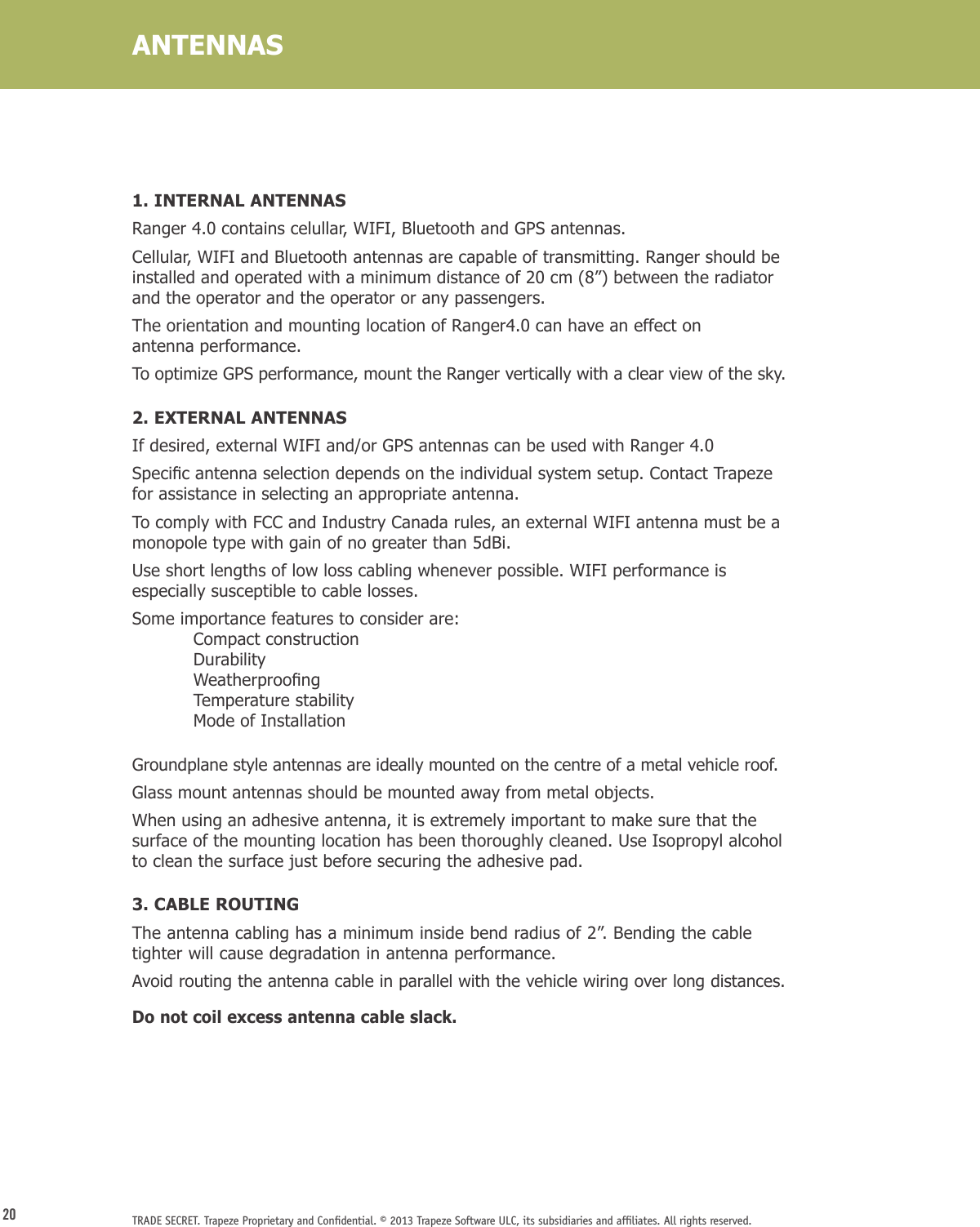 20 TRADE SECRET. Trapeze Proprietary and Conﬁdential. © 2013 Trapeze Software ULC, its subsidiaries and afﬁliates. All rights reserved. ANTENNAS1. INTERNAL ANTENNASRanger 4.0 contains celullar, WIFI, Bluetooth and GPS antennas.Cellular, WIFI and Bluetooth antennas are capable of transmitting. Ranger should be installed and operated with a minimum distance of 20 cm (8”) between the radiator and the operator and the operator or any passengers.The orientation and mounting location of Ranger4.0 can have an effect on  antenna performance.To optimize GPS performance, mount the Ranger vertically with a clear view of the sky.2. EXTERNAL ANTENNASIf desired, external WIFI and/or GPS antennas can be used with Ranger 4.0Specicantennaselectiondependsontheindividualsystemsetup.ContactTrapezefor assistance in selecting an appropriate antenna. To comply with FCC and Industry Canada rules, an external WIFI antenna must be a monopole type with gain of no greater than 5dBi.Use short lengths of low loss cabling whenever possible. WIFI performance is especially susceptible to cable losses.Some importance features to consider are:   Compact construction Durability Weatherproong  Temperature stability  Mode of InstallationGroundplane style antennas are ideally mounted on the centre of a metal vehicle roof.Glass mount antennas should be mounted away from metal objects.When using an adhesive antenna, it is extremely important to make sure that the surface of the mounting location has been thoroughly cleaned. Use Isopropyl alcohol to clean the surface just before securing the adhesive pad.3. CABLE ROUTINGThe antenna cabling has a minimum inside bend radius of 2”. Bending the cable tighter will cause degradation in antenna performance.Avoid routing the antenna cable in parallel with the vehicle wiring over long distances.Do not coil excess antenna cable slack.