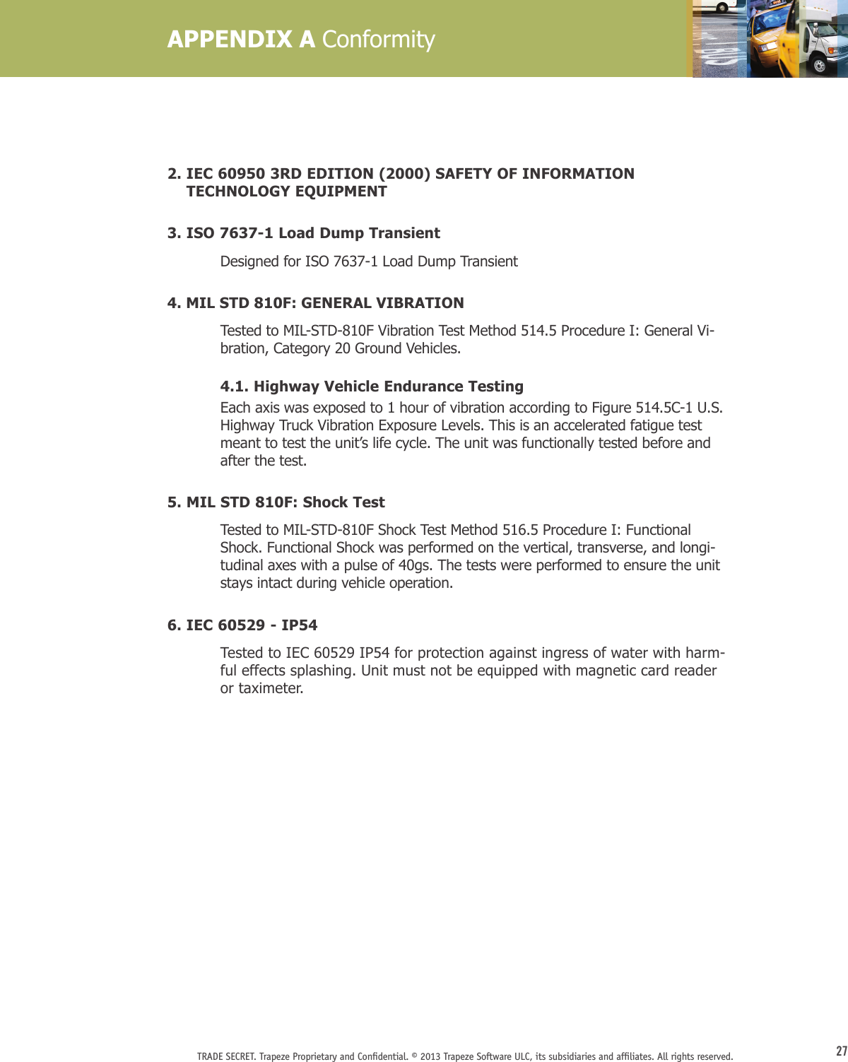 27TRADE SECRET. Trapeze Proprietary and Conﬁdential. © 2013 Trapeze Software ULC, its subsidiaries and afﬁliates. All rights reserved. 2.  IEC 60950 3RD EDITION (2000) SAFETY OF INFORMATION TECHNOLOGY EQUIPMENT3. ISO 7637-1 Load Dump Transient   Designed for ISO 7637-1 Load Dump Transient 4. MIL STD 810F: GENERAL VIBRATION  Tested to MIL-STD-810F Vibration Test Method 514.5 Procedure I: General Vi-bration, Category 20 Ground Vehicles.      4.1. Highway Vehicle Endurance Testing  Each axis was exposed to 1 hour of vibration according to Figure 514.5C-1 U.S. Highway Truck Vibration Exposure Levels. This is an accelerated fatigue test meant to test the unit’s life cycle. The unit was functionally tested before and after the test.5. MIL STD 810F: Shock Test  Tested to MIL-STD-810F Shock Test Method 516.5 Procedure I: Functional Shock. Functional Shock was performed on the vertical, transverse, and longi-tudinal axes with a pulse of 40gs. The tests were performed to ensure the unit stays intact during vehicle operation.6. IEC 60529 - IP54  Tested to IEC 60529 IP54 for protection against ingress of water with harm-ful effects splashing. Unit must not be equipped with magnetic card reader or taximeter.APPENDIX A Conformity