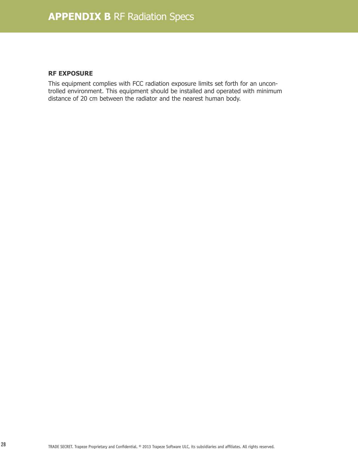 28 TRADE SECRET. Trapeze Proprietary and Conﬁdential. © 2013 Trapeze Software ULC, its subsidiaries and afﬁliates. All rights reserved. RF EXPOSUREThis equipment complies with FCC radiation exposure limits set forth for an uncon-trolled environment. This equipment should be installed and operated with minimum distance of 20 cm between the radiator and the nearest human body.APPENDIX B RF Radiation Specs