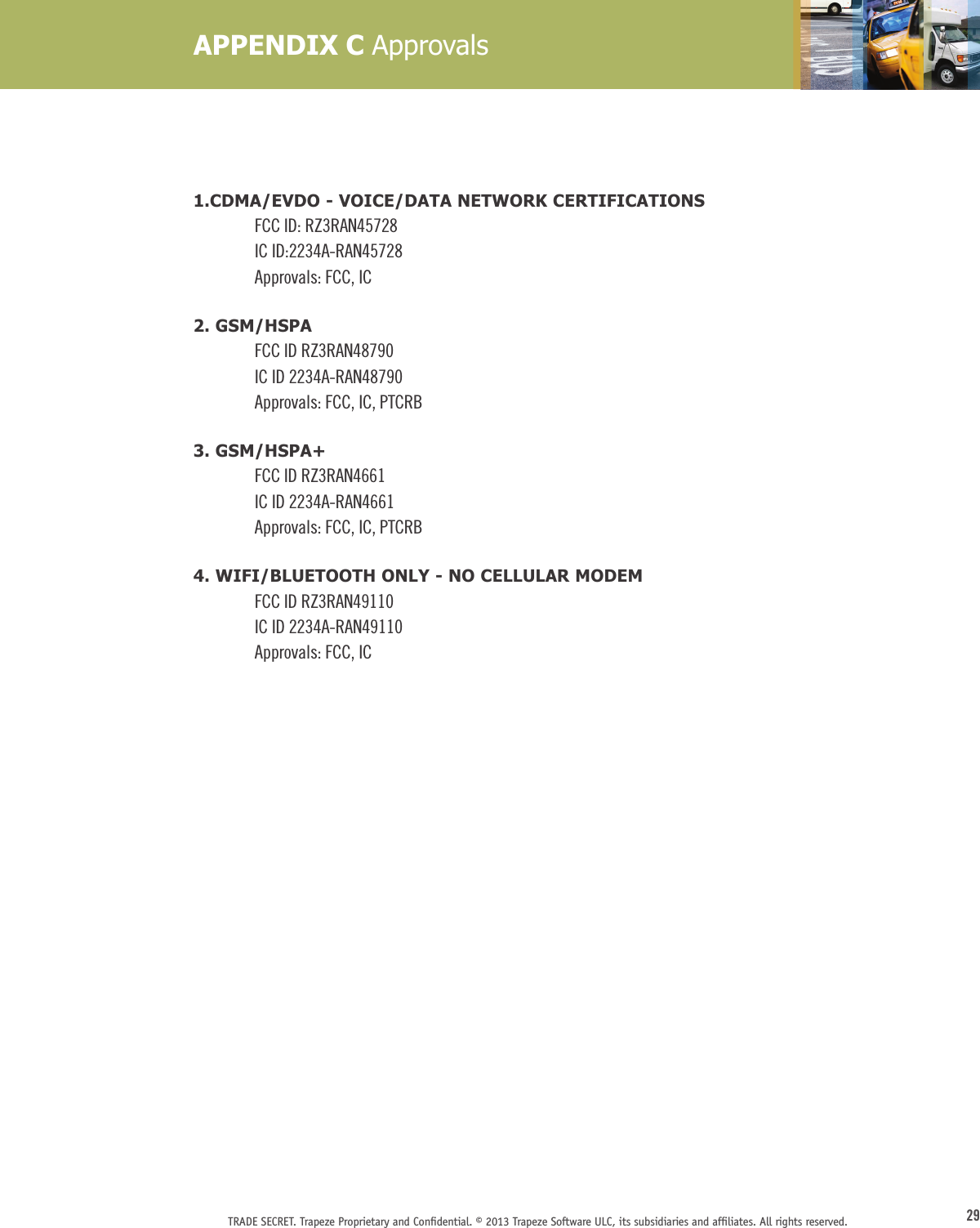 29TRADE SECRET. Trapeze Proprietary and Conﬁdential. © 2013 Trapeze Software ULC, its subsidiaries and afﬁliates. All rights reserved. 1.CDMA/EVDO - VOICE/DATA NETWORK CERTIFICATIONSFCC ID: RZ3RAN45728IC ID:2234A-RAN45728Approvals: FCC, IC2. GSM/HSPAFCC ID RZ3RAN48790IC ID 2234A-RAN48790Approvals: FCC, IC, PTCRB3. GSM/HSPA+FCC ID RZ3RAN4661IC ID 2234A-RAN4661Approvals: FCC, IC, PTCRB4. WIFI/BLUETOOTH ONLY - NO CELLULAR MODEMFCC ID RZ3RAN49110IC ID 2234A-RAN49110Approvals: FCC, ICAPPENDIX C Approvals