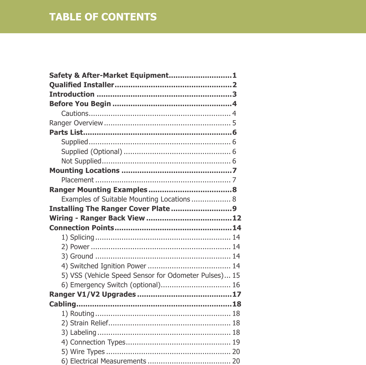 Safety &amp; After-Market Equipment ............................1Qualied Installer .................................................... 2Introduction ............................................................3Before You Begin .....................................................4 Cautions ................................................................. 4Ranger Overview .......................................................... 5Parts List ..................................................................6 Supplied ................................................................. 6  Supplied (Optional) ................................................. 6  Not Supplied ........................................................... 6Mounting Locations .................................................7 Placement .............................................................. 7Ranger Mounting Examples .....................................8  Examples of Suitable Mounting Locations .................. 8Installing The Ranger Cover Plate ...........................9Wiring - Ranger Back View ......................................12Connection Points .................................................... 14  1) Splicing .............................................................. 14  2) Power ................................................................ 14  3) Ground .............................................................. 14  4) Switched Ignition Power ...................................... 14  5) VSS (Vehicle Speed Sensor for Odometer Pulses) ... 15  6) Emergency Switch (optional) ................................ 16Ranger V1/V2 Upgrades ..........................................17Cabling .....................................................................18  1) Routing .............................................................. 18  2) Strain Relief ........................................................ 18  3) Labeling ............................................................. 18  4) Connection Types ................................................ 19  5) Wire Types ......................................................... 20  6) Electrical Measurements ...................................... 20     TABLE OF CONTENTS
