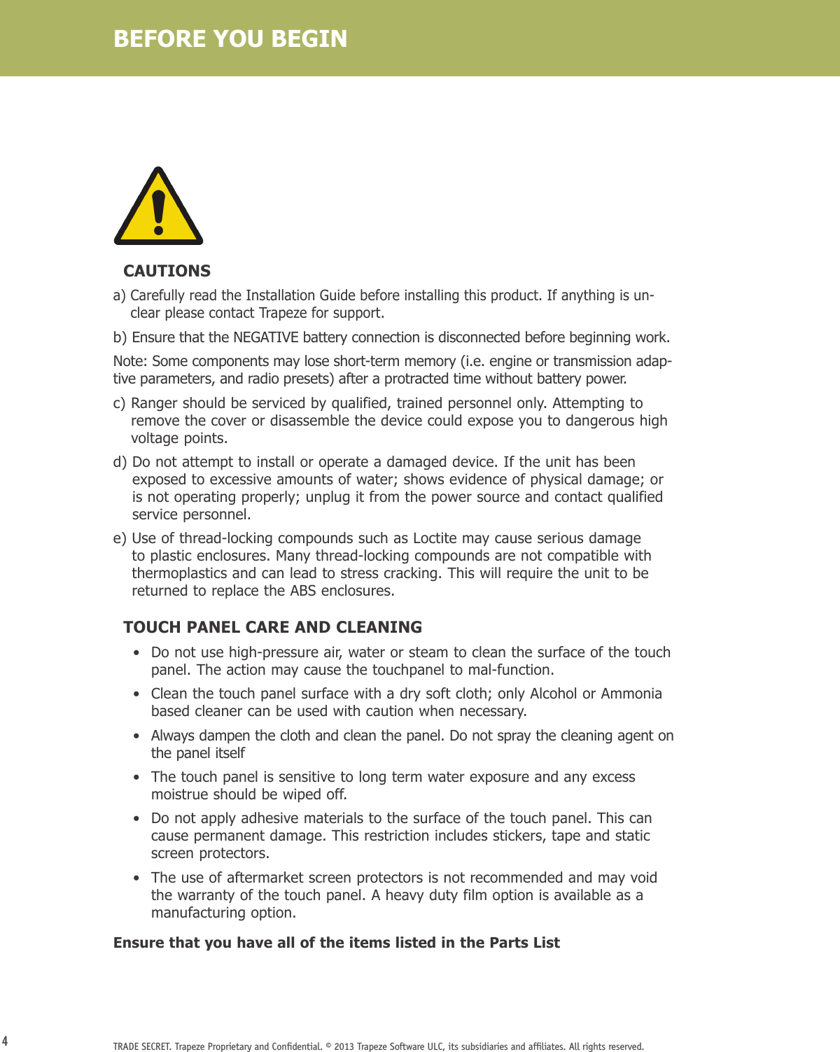 4TRADE SECRET. Trapeze Proprietary and Conﬁdential. © 2013 Trapeze Software ULC, its subsidiaries and afﬁliates. All rights reserved.  CAUTIONSa)  Carefully read the Installation Guide before installing this product. If anything is un-clear please contact Trapeze for support.b)  Ensure that the NEGATIVE battery connection is disconnected before beginning work. Note: Some components may lose short-term memory (i.e. engine or transmission adap-tive parameters, and radio presets) after a protracted time without battery power.c)  Ranger should be serviced by qualified, trained personnel only. Attempting to remove the cover or disassemble the device could expose you to dangerous high voltage points.d)  Do not attempt to install or operate a damaged device. If the unit has been exposed to excessive amounts of water; shows evidence of physical damage; or is not operating properly; unplug it from the power source and contact qualified service personnel.e)  Use of thread-locking compounds such as Loctite may cause serious damage to plastic enclosures. Many thread-locking compounds are not compatible with thermoplastics and can lead to stress cracking. This will require the unit to be returned to replace the ABS enclosures.  TOUCH PANEL CARE AND CLEANING    •   Do not use high-pressure air, water or steam to clean the surface of the touch panel. The action may cause the touchpanel to mal-function.    •   Clean the touch panel surface with a dry soft cloth; only Alcohol or Ammonia based cleaner can be used with caution when necessary.    •   Always dampen the cloth and clean the panel. Do not spray the cleaning agent on the panel itself    •   The touch panel is sensitive to long term water exposure and any excess moistrue should be wiped off.    •   Do not apply adhesive materials to the surface of the touch panel. This can cause permanent damage. This restriction includes stickers, tape and static screen protectors.    •   The use of aftermarket screen protectors is not recommended and may void the warranty of the touch panel. A heavy duty film option is available as a manufacturing option. Ensure that you have all of the items listed in the Parts ListBEFORE YOU BEGIN