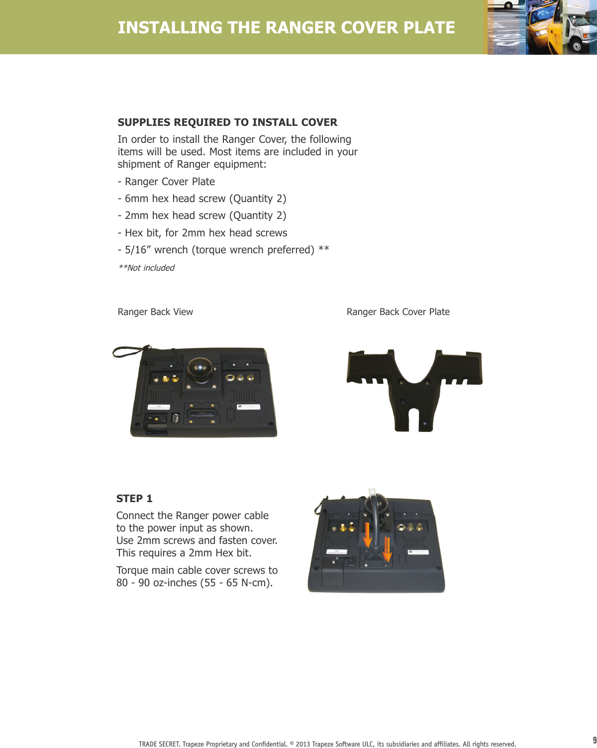 9TRADE SECRET. Trapeze Proprietary and Conﬁdential. © 2013 Trapeze Software ULC, its subsidiaries and afﬁliates. All rights reserved. INSTALLING THE RANGER COVER PLATERanger Back ViewSTEP 1Connect the Ranger power cable  to the power input as shown.  Use 2mm screws and fasten cover. This requires a 2mm Hex bit. Torque main cable cover screws to 80 - 90 oz-inches (55 - 65 N-cm).Ranger Back Cover PlateSUPPLIES REQUIRED TO INSTALL COVERIn order to install the Ranger Cover, the following items will be used. Most items are included in your shipment of Ranger equipment:- Ranger Cover Plate- 6mm hex head screw (Quantity 2)- 2mm hex head screw (Quantity 2)- Hex bit, for 2mm hex head screws- 5/16” wrench (torque wrench preferred) ****Not included