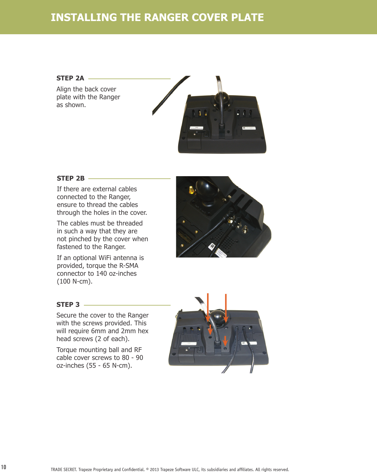 10 TRADE SECRET. Trapeze Proprietary and Conﬁdential. © 2013 Trapeze Software ULC, its subsidiaries and afﬁliates. All rights reserved. INSTALLING THE RANGER COVER PLATESTEP 2AAlign the back cover plate with the Ranger as shown.STEP 2BIf there are external cables connected to the Ranger, ensure to thread the cables through the holes in the cover. The cables must be threaded in such a way that they are not pinched by the cover when fastened to the Ranger. If an optional WiFi antenna is provided, torque the R-SMA connector to 140 oz-inches (100 N-cm).STEP 3Secure the cover to the Ranger with the screws provided. This will require 6mm and 2mm hex head screws (2 of each). Torque mounting ball and RF cable cover screws to 80 - 90 oz-inches (55 - 65 N-cm).