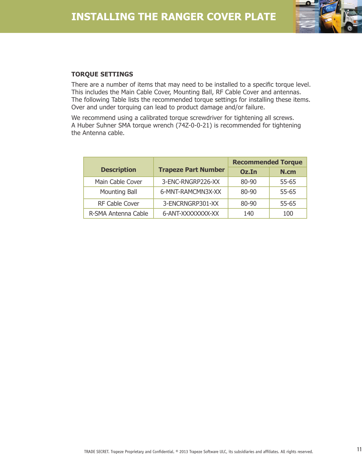 11TRADE SECRET. Trapeze Proprietary and Conﬁdential. © 2013 Trapeze Software ULC, its subsidiaries and afﬁliates. All rights reserved. TORQUE SETTINGSThereareanumberofitemsthatmayneedtobeinstalledtoaspecictorquelevel.This includes the Main Cable Cover, Mounting Ball, RF Cable Cover and antennas. The following Table lists the recommended torque settings for installing these items. Over and under torquing can lead to product damage and/or failure.We recommend using a calibrated torque screwdriver for tightening all screws.  A Huber Suhner SMA torque wrench (74Z-0-0-21) is recommended for tightening  the Antenna cable.INSTALLING THE RANGER COVER PLATEDescription  Trapeze Part NumberRecommended TorqueOz.In N.cmMain Cable Cover 3-ENC-RNGRP226-XX 80-90 55-65Mounting Ball 6-MNT-RAMCMN3X-XX 80-90 55-65RF Cable Cover 3-ENCRNGRP301-XX 80-90 55-65R-SMA Antenna Cable 6-ANT-XXXXXXXX-XX 140 100