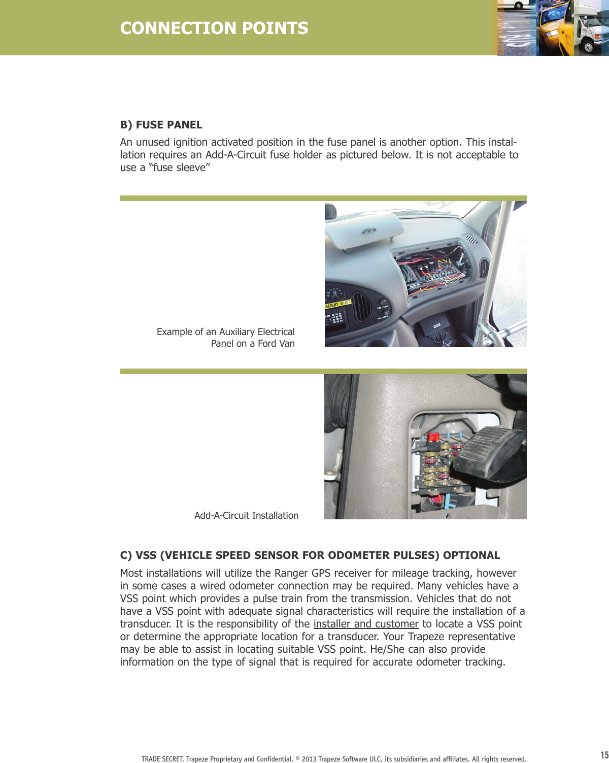 15TRADE SECRET. Trapeze Proprietary and Conﬁdential. © 2013 Trapeze Software ULC, its subsidiaries and afﬁliates. All rights reserved. B) FUSE PANELAn unused ignition activated position in the fuse panel is another option. This instal-lation requires an Add-A-Circuit fuse holder as pictured below. It is not acceptable to use a “fuse sleeve”CONNECTION POINTSExample of an Auxiliary Electrical Panel on a Ford VanC) VSS (VEHICLE SPEED SENSOR FOR ODOMETER PULSES) OPTIONAL Most installations will utilize the Ranger GPS receiver for mileage tracking, however in some cases a wired odometer connection may be required. Many vehicles have a VSS point which provides a pulse train from the transmission. Vehicles that do not have a VSS point with adequate signal characteristics will require the installation of a transducer. It is the responsibility of the installer and customer to locate a VSS point or determine the appropriate location for a transducer. Your Trapeze representative may be able to assist in locating suitable VSS point. He/She can also provide information on the type of signal that is required for accurate odometer tracking.Add-A-Circuit Installation