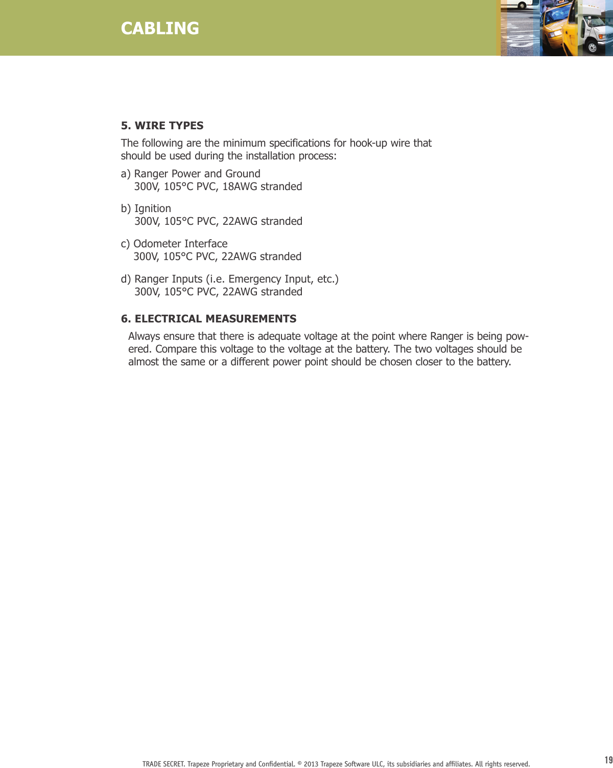 19TRADE SECRET. Trapeze Proprietary and Conﬁdential. © 2013 Trapeze Software ULC, its subsidiaries and afﬁliates. All rights reserved. 5. WIRE TYPES The following are the minimum specifications for hook-up wire that  should be used during the installation process:a)  Ranger Power and Ground 300V, 105°C PVC, 18AWG strandedb)   Ignition 300V, 105°C PVC, 22AWG strandedc)  Odometer Interface 300V, 105°C PVC, 22AWG strandedd)  Ranger Inputs (i.e. Emergency Input, etc.) 300V, 105°C PVC, 22AWG stranded6. ELECTRICAL MEASUREMENTS  Always ensure that there is adequate voltage at the point where Ranger is being pow-ered. Compare this voltage to the voltage at the battery. The two voltages should be almost the same or a different power point should be chosen closer to the battery.CABLING