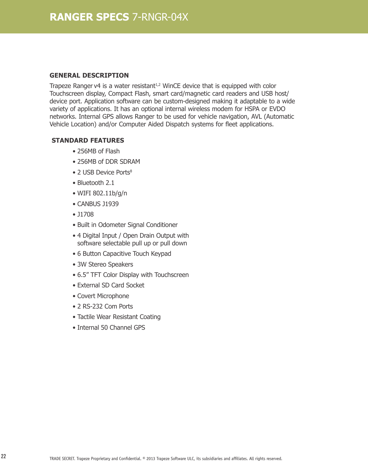 22 TRADE SECRET. Trapeze Proprietary and Conﬁdential. © 2013 Trapeze Software ULC, its subsidiaries and afﬁliates. All rights reserved. RANGER SPECS 7-RNGR-04XGENERAL DESCRIPTIONTrapeze Ranger v4 is a water resistant1,2 WinCE device that is equipped with color Touchscreen display, Compact Flash, smart card/magnetic card readers and USB host/device port. Application software can be custom-designed making it adaptable to a wide variety of applications. It has an optional internal wireless modem for HSPA or EVDO networks. Internal GPS allows Ranger to be used for vehicle navigation, AVL (Automatic Vehicle Location) and/or Computer Aided Dispatch systems for fleet applications.  STANDARD FEATURES  • 256MB of Flash  • 256MB of DDR SDRAM  • 2 USB Device Ports8  •  Bluetooth 2.1  •  WIFI 802.11b/g/n  •  CANBUS J1939  • J1708  • Built in Odometer Signal Conditioner  •  4 Digital Input / Open Drain Output with  software selectable pull up or pull down  • 6 Button Capacitive Touch Keypad  • 3W Stereo Speakers  • 6.5” TFT Color Display with Touchscreen  • External SD Card Socket  • Covert Microphone  • 2 RS-232 Com Ports  • Tactile Wear Resistant Coating  •  Internal 50 Channel GPS