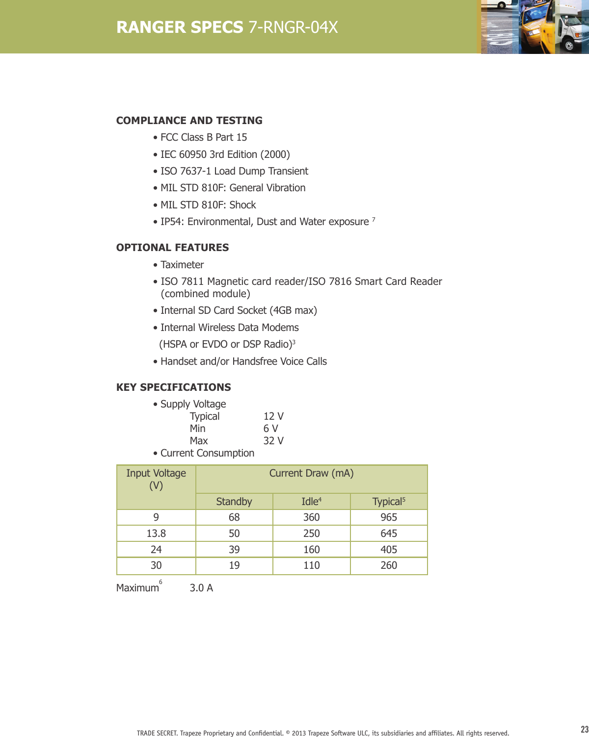 23TRADE SECRET. Trapeze Proprietary and Conﬁdential. © 2013 Trapeze Software ULC, its subsidiaries and afﬁliates. All rights reserved. COMPLIANCE AND TESTING  • FCC Class B Part 15  • IEC 60950 3rd Edition (2000)  • ISO 7637-1 Load Dump Transient  • MIL STD 810F: General Vibration  • MIL STD 810F: Shock  • IP54: Environmental, Dust and Water exposure 7OPTIONAL FEATURES  •   Taximeter  •  ISO 7811 Magnetic card reader/ISO 7816 Smart Card Reader  (combined module)  •  Internal SD Card Socket (4GB max)  •  Internal Wireless Data Modems    (HSPA or EVDO or DSP Radio)3  •  Handset and/or Handsfree Voice CallsKEY SPECIFICATIONS • Supply Voltage      Typical  12 V   Min  6 V  Max  32 V     • Current ConsumptionInput Voltage (V)Current Draw (mA)Standby Idle4Typical5968 360 96513.8 50 250 64524 39 160 40530  19 110 260Maximum6  3.0 A RANGER SPECS 7-RNGR-04X