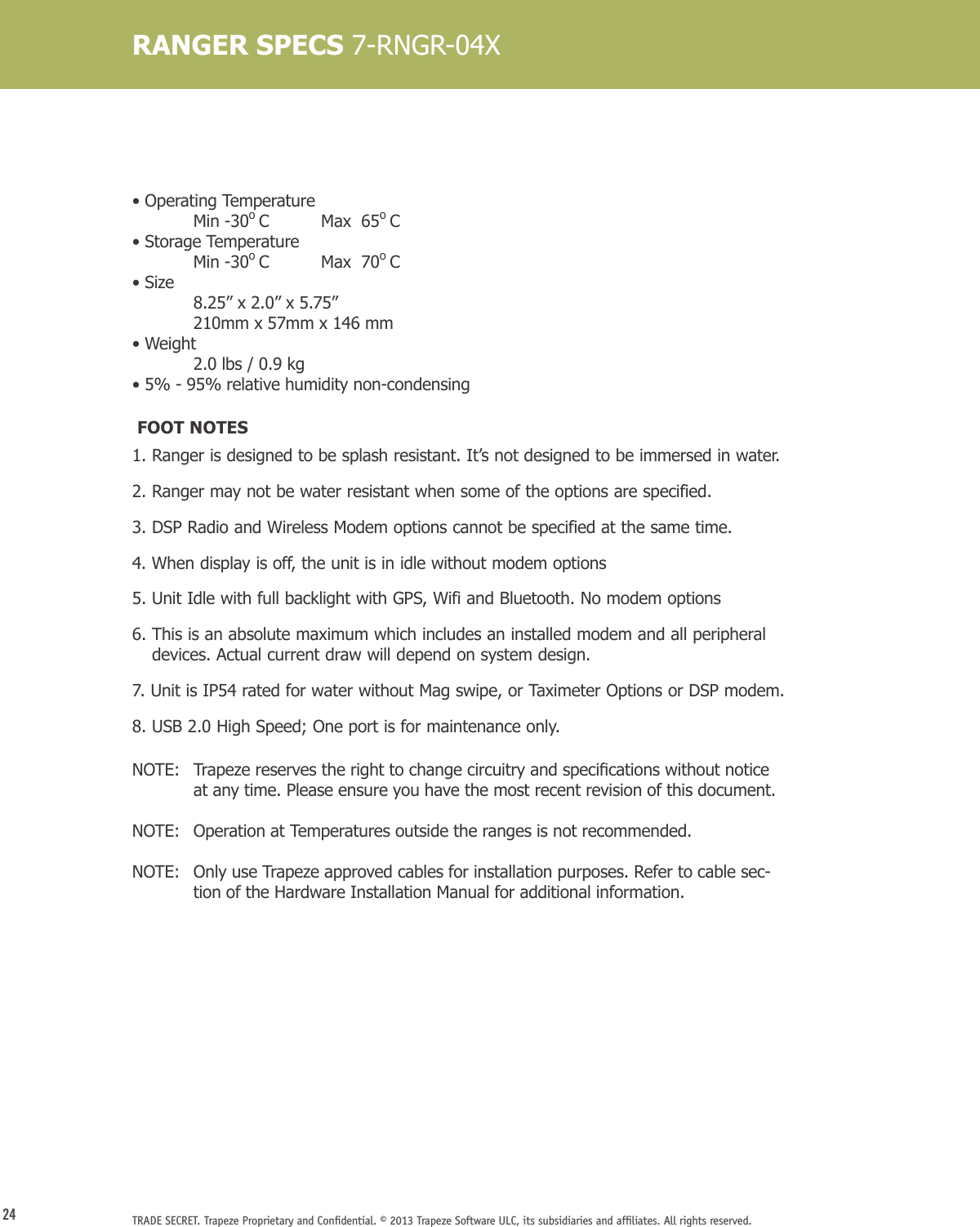 24 TRADE SECRET. Trapeze Proprietary and Conﬁdential. © 2013 Trapeze Software ULC, its subsidiaries and afﬁliates. All rights reserved. RANGER SPECS 7-RNGR-04X• Operating Temperature   Min -30o C   Max  65o C• Storage Temperature  Min -30o C   Max  70o C• Size   8.25” x 2.0” x 5.75”  210mm x 57mm x 146 mm• Weight  2.0 lbs / 0.9 kg• 5% - 95% relative humidity non-condensing FOOT NOTES1.  Ranger is designed to be splash resistant. It’s not designed to be immersed in water.2.  Ranger may not be water resistant when some of the options are specified.3.  DSP Radio and Wireless Modem options cannot be specified at the same time.4.  When display is off, the unit is in idle without modem options5. Unit Idle with full backlight with GPS, Wifi and Bluetooth. No modem options6.  This is an absolute maximum which includes an installed modem and all peripheral devices. Actual current draw will depend on system design.7.  Unit is IP54 rated for water without Mag swipe, or Taximeter Options or DSP modem.8.  USB 2.0 High Speed; One port is for maintenance only.NOTE: Trapezereservestherighttochangecircuitryandspecicationswithoutnoticeat any time. Please ensure you have the most recent revision of this document.NOTE:   Operation at Temperatures outside the ranges is not recommended. NOTE:     Only use Trapeze approved cables for installation purposes. Refer to cable sec-tion of the Hardware Installation Manual for additional information.