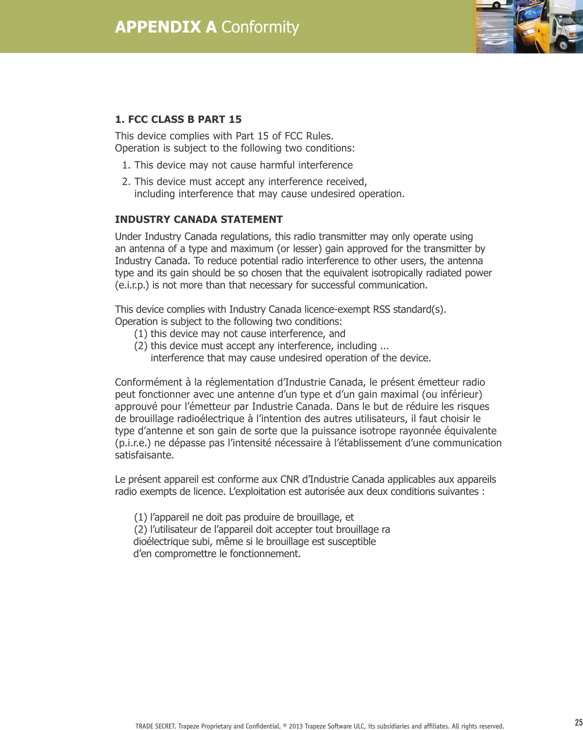 25TRADE SECRET. Trapeze Proprietary and Conﬁdential. © 2013 Trapeze Software ULC, its subsidiaries and afﬁliates. All rights reserved. 1. FCC CLASS B PART 15This device complies with Part 15 of FCC Rules.  Operation is subject to the following two conditions:  1. This device may not cause harmful interference  2.  This device must accept any interference received,  including interference that may cause undesired operation.INDUSTRY CANADA STATEMENTUnder Industry Canada regulations, this radio transmitter may only operate using an antenna of a type and maximum (or lesser) gain approved for the transmitter by Industry Canada. To reduce potential radio interference to other users, the antenna type and its gain should be so chosen that the equivalent isotropically radiated power (e.i.r.p.) is not more than that necessary for successful communication.This device complies with Industry Canada licence-exempt RSS standard(s).  Operation is subject to the following two conditions:  (1) this device may not cause interference, and  (2)  this device must accept any interference, including ...  interference that may cause undesired operation of the device.Conformément à la réglementation d’Industrie Canada, le présent émetteur radio peut fonctionner avec une antenne d’un type et d’un gain maximal (ou inférieur) approuvé pour l’émetteur par Industrie Canada. Dans le but de réduire les risques de brouillage radioélectrique à l’intention des autres utilisateurs, il faut choisir le type d’antenne et son gain de sorte que la puissance isotrope rayonnée équivalente (p.i.r.e.) ne dépasse pas l’intensité nécessaire à l’établissement d’une communication satisfaisante.Le présent appareil est conforme aux CNR d’Industrie Canada applicables aux appareils radio exempts de licence. L’exploitation est autorisée aux deux conditions suivantes :  (1) l’appareil ne doit pas produire de brouillage, et  (2) l’utilisateur de l’appareil doit accepter tout brouillage ra          dioélectrique subi, même si le brouillage est susceptible       d’en compromettre le fonctionnement.APPENDIX A Conformity