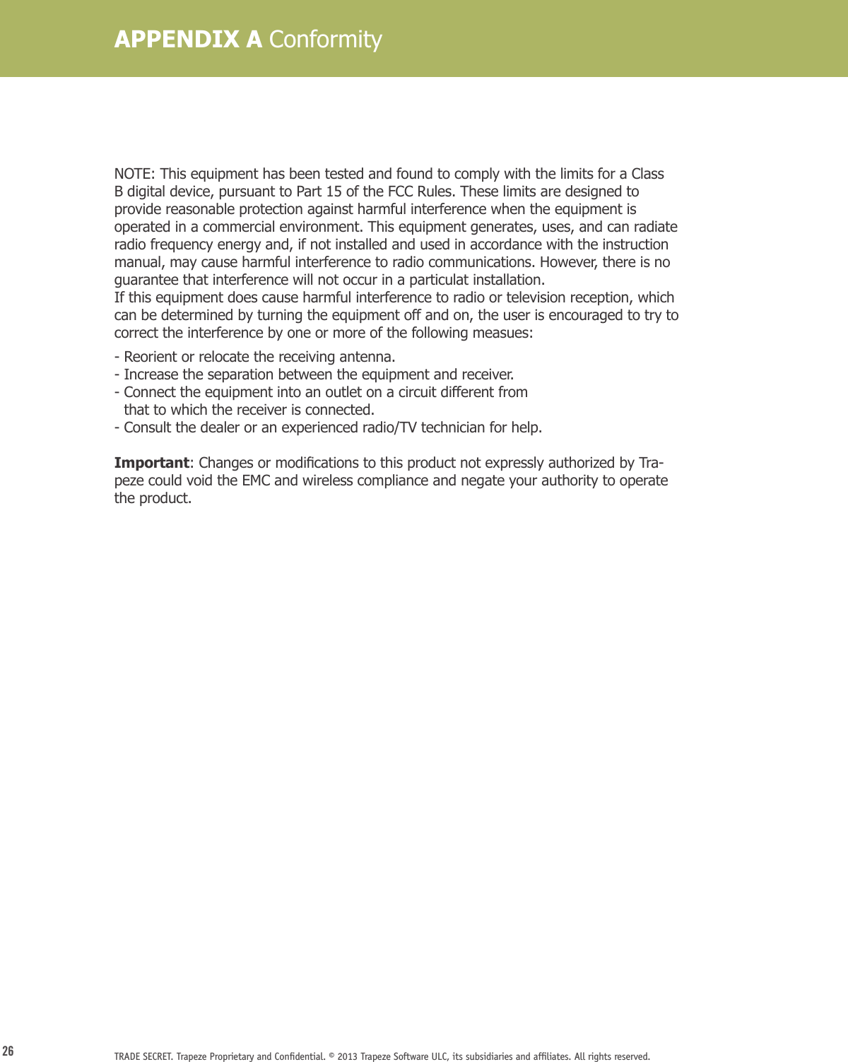 26 TRADE SECRET. Trapeze Proprietary and Conﬁdential. © 2013 Trapeze Software ULC, its subsidiaries and afﬁliates. All rights reserved. NOTE: This equipment has been tested and found to comply with the limits for a Class B digital device, pursuant to Part 15 of the FCC Rules. These limits are designed to provide reasonable protection against harmful interference when the equipment is operated in a commercial environment. This equipment generates, uses, and can radiate radio frequency energy and, if not installed and used in accordance with the instruction manual, may cause harmful interference to radio communications. However, there is no guarantee that interference will not occur in a particulat installation.If this equipment does cause harmful interference to radio or television reception, which can be determined by turning the equipment off and on, the user is encouraged to try to correct the interference by one or more of the following measues:- Reorient or relocate the receiving antenna.- Increase the separation between the equipment and receiver.-  Connect the equipment into an outlet on a circuit different from  that to which the receiver is connected.- Consult the dealer or an experienced radio/TV technician for help.Important:ChangesormodicationstothisproductnotexpresslyauthorizedbyTra-peze could void the EMC and wireless compliance and negate your authority to operate the product.APPENDIX A Conformity