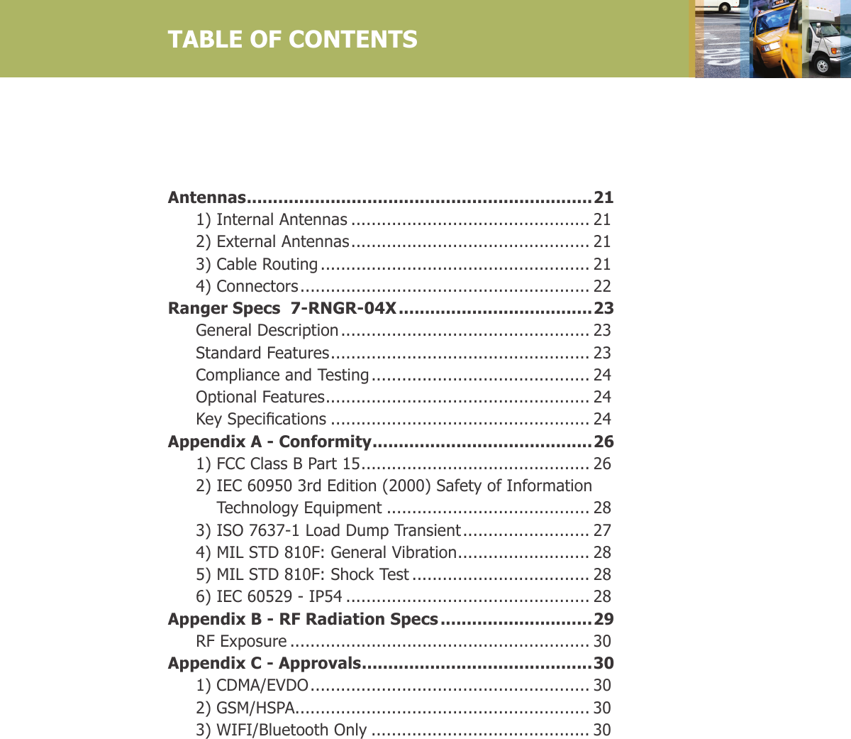  Antennas ..................................................................21  1) Internal Antennas ............................................... 21  2) External Antennas ............................................... 21  3) Cable Routing ..................................................... 21  4) Connectors ......................................................... 22Ranger Specs  7-RNGR-04X .....................................23  General Description ................................................. 23  Standard Features ................................................... 23  Compliance and Testing ........................................... 24  Optional Features .................................................... 24 KeySpecications ................................................... 24Appendix A - Conformity ..........................................26  1) FCC Class B Part 15 ............................................. 26  2)  IEC 60950 3rd Edition (2000) Safety of Information  Technology Equipment ........................................ 28  3) ISO 7637-1 Load Dump Transient ......................... 27  4) MIL STD 810F: General Vibration .......................... 28  5) MIL STD 810F: Shock Test ................................... 28  6) IEC 60529 - IP54 ................................................ 28Appendix B - RF Radiation Specs .............................29  RF Exposure ........................................................... 30Appendix C - Approvals ............................................30  1)   CDMA/EVDO ....................................................... 30  2)   GSM/HSPA .......................................................... 30  3)  WIFI/Bluetooth Only ........................................... 30TABLE OF CONTENTS