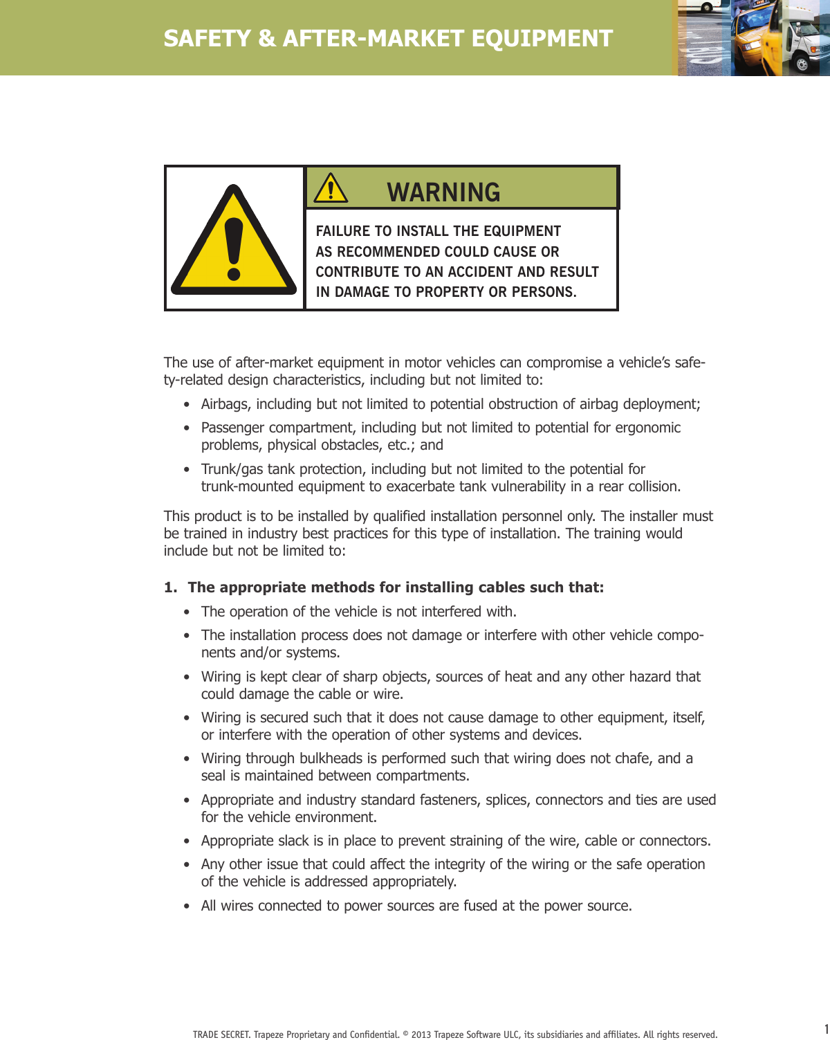1TRADE SECRET. Trapeze Proprietary and Conﬁdential. © 2013 Trapeze Software ULC, its subsidiaries and afﬁliates. All rights reserved. The use of after-market equipment in motor vehicles can compromise a vehicle’s safe-ty-related design characteristics, including but not limited to:    •   Airbags, including but not limited to potential obstruction of airbag deployment;    •   Passenger compartment, including but not limited to potential for ergonomic problems, physical obstacles, etc.; and    •   Trunk/gas tank protection, including but not limited to the potential for trunk-mounted equipment to exacerbate tank vulnerability in a rear collision.This product is to be installed by qualified installation personnel only. The installer must be trained in industry best practices for this type of installation. The training would include but not be limited to:1.  The appropriate methods for installing cables such that:    •  The operation of the vehicle is not interfered with.    •   The installation process does not damage or interfere with other vehicle compo-nents and/or systems.    •   Wiring is kept clear of sharp objects, sources of heat and any other hazard that could damage the cable or wire.    •   Wiring is secured such that it does not cause damage to other equipment, itself, or interfere with the operation of other systems and devices.    •   Wiring through bulkheads is performed such that wiring does not chafe, and a seal is maintained between compartments.    •   Appropriate and industry standard fasteners, splices, connectors and ties are used for the vehicle environment.    •   Appropriate slack is in place to prevent straining of the wire, cable or connectors.    •   Any other issue that could affect the integrity of the wiring or the safe operation of the vehicle is addressed appropriately.    •   All wires connected to power sources are fused at the power source.SAFETY &amp; AFTER-MARKET EQUIPMENTFAILURE TO INSTALL THE EQUIPMENT AS RECOMMENDED COULD CAUSE OR CONTRIBUTE TO AN ACCIDENT AND RESULT IN DAMAGE TO PROPERTY OR PERSONS.WARNING
