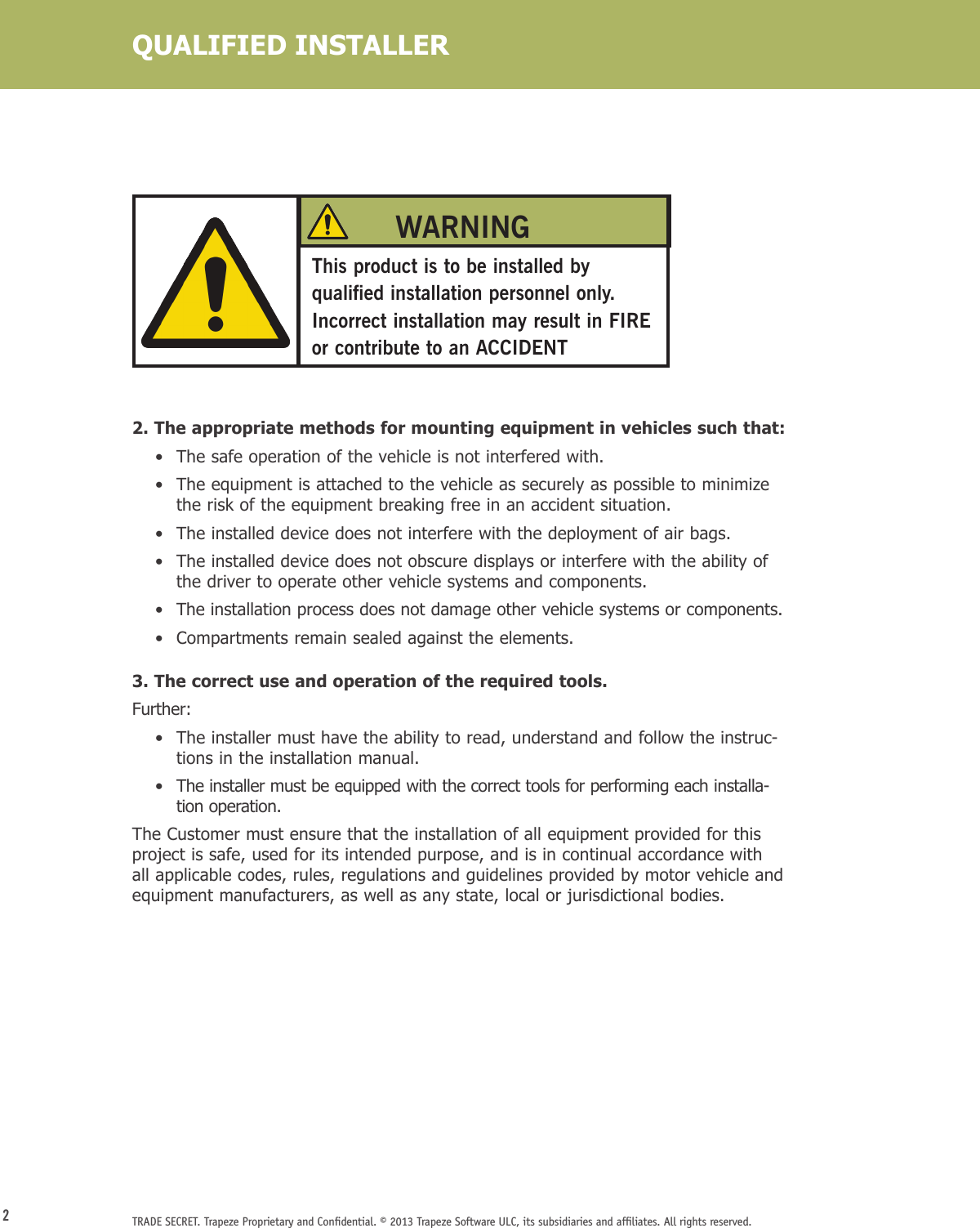 2TRADE SECRET. Trapeze Proprietary and Conﬁdential. © 2013 Trapeze Software ULC, its subsidiaries and afﬁliates. All rights reserved. QUALIFIED INSTALLERThis product is to be installed by qualified installation personnel only. Incorrect installation may result in FIRE or contribute to an ACCIDENTWARNING2. The appropriate methods for mounting equipment in vehicles such that:    •  The safe operation of the vehicle is not interfered with.    •   The equipment is attached to the vehicle as securely as possible to minimize the risk of the equipment breaking free in an accident situation.    •   The installed device does not interfere with the deployment of air bags.    •   The installed device does not obscure displays or interfere with the ability of the driver to operate other vehicle systems and components.    •   The installation process does not damage other vehicle systems or components.    •  Compartments remain sealed against the elements.3. The correct use and operation of the required tools.Further:    •   The installer must have the ability to read, understand and follow the instruc-tions in the installation manual.    •   The installer must be equipped with the correct tools for performing each installa-tion operation.The Customer must ensure that the installation of all equipment provided for this project is safe, used for its intended purpose, and is in continual accordance with all applicable codes, rules, regulations and guidelines provided by motor vehicle and equipment manufacturers, as well as any state, local or jurisdictional bodies.