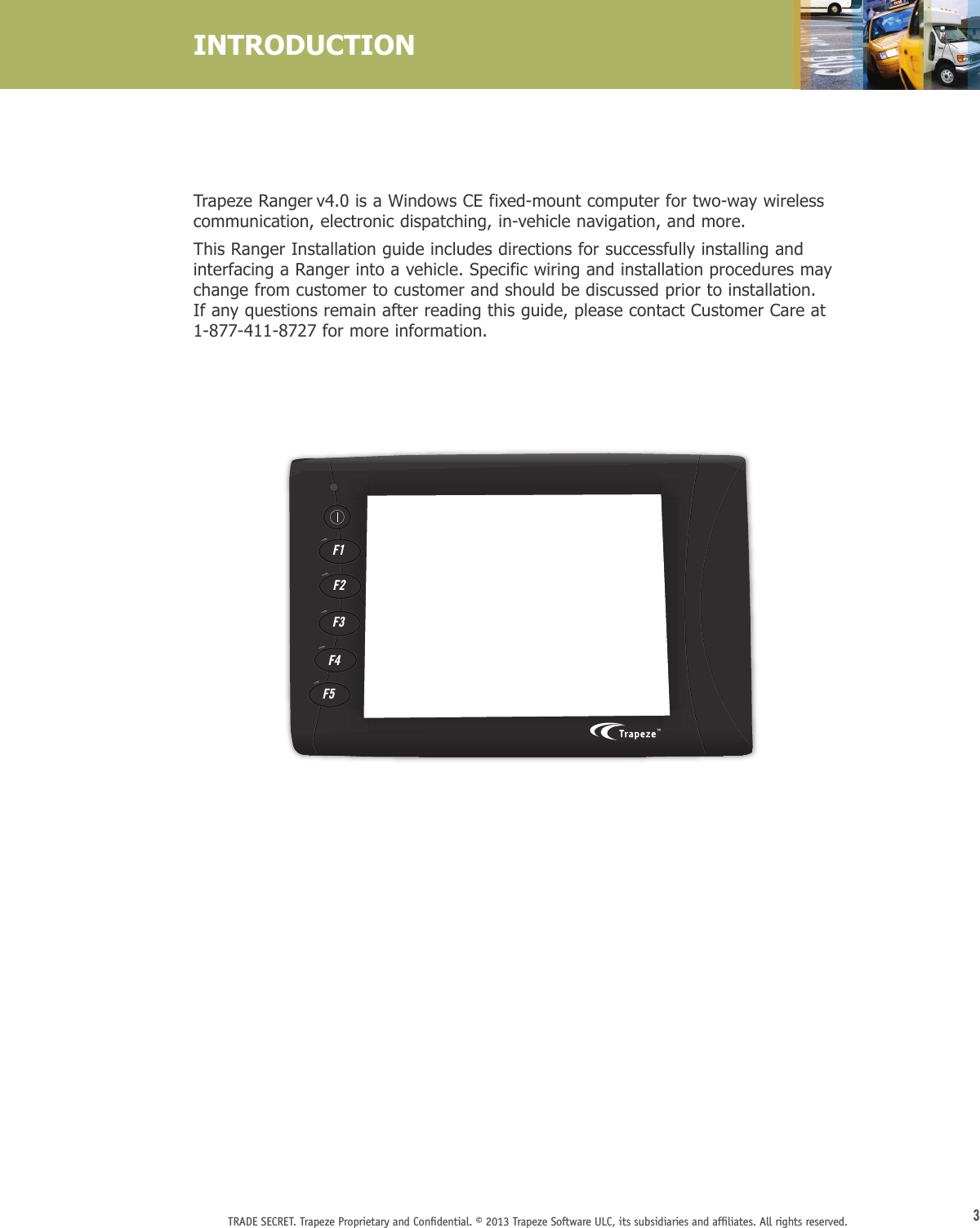 3TRADE SECRET. Trapeze Proprietary and Conﬁdential. © 2013 Trapeze Software ULC, its subsidiaries and afﬁliates. All rights reserved. Trapeze Ranger v4.0 is a Windows CE fixed-mount computer for two-way wireless communication, electronic dispatching, in-vehicle navigation, and more. This Ranger Installation guide includes directions for successfully installing and interfacing a Ranger into a vehicle. Specific wiring and installation procedures may change from customer to customer and should be discussed prior to installation. If any questions remain after reading this guide, please contact Customer Care at 1-877-411-8727 for more information.INTRODUCTIONF1F2F3F4F5